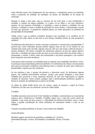 sobre filosofia moral. Nos fundamentos de sua estrutura, o utilitarismo encara um indivíduo
como a expressão da utilidade, da satisfação, do prazer, da felicidade ou do desejo de
realização.
Quando se chega a uma ação, seja ao consumo de um certo bem, a uma contribuição à
caridade, à votação em algum candidato, se a gente vai ter filhos e, em caso afirmativo,
quantos. Se isto aumenta a felicidade e a satisfação e, numa só palavra, a utilidade. Em sua
essência, a utilidade se torna a medida da realização do nosso desejo, o denominador comum
de tudo que queremos. A perspectiva utilitária parece ser muito persuasiva na definição da
prosperidade da humanidade.
Afinal, como é que se poderia considerar próspera uma sociedade se os membros de tal
sociedade não estão felizes ou não têm os seus desejos atendidos dentro de uma perspectiva
utilitária?
O utilitarismo não pode prover, porém, uma base consistente e coerente para a prosperidade. É
possível que certos indivíduos possam preferir alguma soma de dor ou de miséria no seu
caminho para metas mais elevadas, alguma coisa de valor que está acima e além de prazeres e
desejos imediatos. Há muitos exemplos de sofrimentos pessoais na luta por algum objetivo
mais alto: o estudante que passa noites em claro no seu esforço para fazer um exame crítico; o
pesquisador, o artista, o atleta, todos eles renunciando a um prazer passageiro e um conforto
para conquistar uma meta duradoura.
Uma pessoa pode aumentar sua utilidade geral ao suportar uma inutilidade transitória e trocá-
la assim por uma prosperidade global mais definitiva. O utilitarismo não oferece um mecanismo
pelo qual nós possamos estabelecer uma diferença entre o conjunto de ações que conduzem à
prosperidade e aqueles que não conduzem.
Se nós aderimos à paz, é porque ela promove o bem-estar social. Se declaramos alguma
guerra, isto também possivelmente acontece, porque com guerra chegamos a uma maior
utilidade para preservar a nossa segurança nacional, do que com negociações ou alguma
rendição ao oponente. Neste cenário, qualquer ação é potencialmente justificável quando se
baseia no aumento de utilidade para as partes envolvidas.
As idéias de Adam Smith foram alvo de críticas, sendo de destacar o papel da Crítica
Utilitarista. De fato esta vai contrariar a teoria de Adam Smith.
Condillac
Condillac apresenta uma teoria do Valor fundada na utilidade, contrariamente aos economistas
clássicos que o fundavam no Trabalho. Condillac sugere que o valor das coisas advém da
utilidade, o que torna um bem escasso é a dificuldade em produzi-lo.Portanto como o nome
indica, a grande contribuição da crítica utilitarista foi exatamente fundar o valor na sua
utilidade.
Contudo um grande problema se levanta. Como medir esta utilidade?
Jeremy Bentham
Bentham sugeriu uma forma de quantificar a utilidade em 7 critérios:
Intensidade,Duração, Certeza, Proximidade, Fecundidade, Pureza, Extensão.
6
 