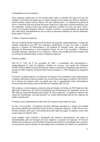 Conseqüências de sua existência:
Estas empresas acabam por ter um enorme poder sobre as decisões dos países em que são
sediadas. As pressões dos países que as sediam somadas às dos órgãos que ditam as direções a
serem tomadas, sempre em favor destes e de suas multinacionais, e ao esquema de remessa de
lucros, constróem uma teia da qual fica quase impossível a fuga para os países periféricos, por
ela explorados. Existem teorias que tentam apresentar soluções de como sair deste "beco",
como a de Fernando Henrique Cardoso, contudo é notória a sua precariedade em apresentar
uma saída eficaz, principalmente no que se refere às péssimas condições de vida dos habitantes
destes países "escravos".
3. Micro e Pequenas Empresas
98% dos estabelecimentos empresariais do Brasil são pequenos empreendimentos, os quais são
também responsáveis por 60% dos empregos estabelecidos no país. Em julho, o Senado
aprovou o Estatuto da Microempresa e da Empresa de Pequeno Porte, que ampliava a
definição de Microempresa e criava benefícios fiscais. No dia 5 de novembro, o Presidente
Fernando Henrique antecipou-se ao Congresso e baixou uma medida provisória criando uma
nova forma de tributação para as micro e pequenas empresas.
Histórico jurídico
Pela lei nº 7.256, de 27 de novembro de 1984, é considerada uma microempresa o
empreendimento no ramo da indústria, comércio ou serviços, cuja receita não ultrapasse
96.000 UFIR (Unidade Fiscal de Referência). Dentre os benefícios concedidos pela estavam: a
isenção do IRPJ (Imposto de Renda sobre Pessoa Jurídica) e o PIS (Programa de integração
Social).
O Estatuto da Microempresa e da Empresa de Pequeno Porte estabelecia como microempresa
a empresa individual ou pessoa jurídica com receita bruta anual igual ou inferior a R$ 204 mil.
Já, a empresa de pequeno porte era aquela que, não se enquadrando como microempresa,
tivesse receita bruta anual acima de R$ 204 mil e limitada a R$ 576 mil.
Pelo estatuto, as microempresas estariam isentas do Imposto de Renda, do IOF (Imposto sobre
Operações Financeiras), do Cofins (Contribuição para financiamento da seguridade social), do
PIS, além de serem beneficiadas pela redução de outros impostos. As pequenas empresas não
seriam tão beneficiadas, mas pela primeira vez seriam diferenciadas pela lei das empresas de
médio e grande porte.
O estatuto estava dependendo da aprovação do Congresso para entrar em vigor.
No dia 5 de novembro, o Presidente Fernando Henrique antecipou-se e baixou uma medida
provisória estabelecendo benefícios fiscais às micro e pequenas empresas. A MP cria um novo
sistema tributário, pelo qual o microempresário pode optar por pagar os impostos como antes
ou por pagar um imposto único.
Essas medidas visam estimular a legalização das inúmeras microempresas que atuam na
clandestinidade, além da formação de novos negócios e a geração de empregos. O Governo
Federal não acredita que esses benefícios fiscais possam diminuir a arrecadação, pelo contrário,
crê que poderá ocorrer aumento na arrecadação pelo crescimento do número de contribuintes.
61
 