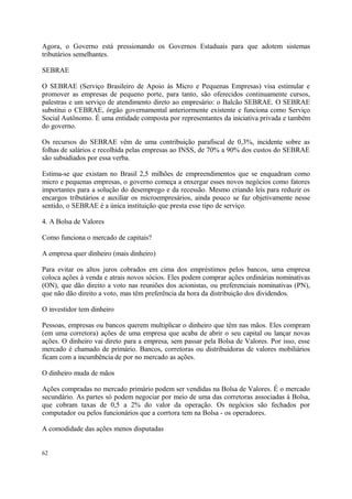 Agora, o Governo está pressionando os Governos Estaduais para que adotem sistemas
tributários semelhantes.
SEBRAE
O SEBRAE (Serviço Brasileiro de Apoio às Micro e Pequenas Empresas) visa estimular e
promover as empresas de pequeno porte, para tanto, são oferecidos continuamente cursos,
palestras e um serviço de atendimento direto ao empresário: o Balcão SEBRAE. O SEBRAE
substitui o CEBRAE, órgão governamental anteriormente existente e funciona como Serviço
Social Autônomo. É uma entidade composta por representantes da iniciativa privada e também
do governo.
Os recursos do SEBRAE vêm de uma contribuição parafiscal de 0,3%, incidente sobre as
folhas de salários e recolhida pelas empresas ao INSS, de 70% a 90% dos custos do SEBRAE
são subsidiados por essa verba.
Estima-se que existam no Brasil 2,5 milhões de empreendimentos que se enquadram como
micro e pequenas empresas, o governo começa a enxergar esses novos negócios como fatores
importantes para a solução do desemprego e da recessão. Mesmo criando leis para reduzir os
encargos tributários e auxiliar os microempresários, ainda pouco se faz objetivamente nesse
sentido, o SEBRAE é a única instituição que presta esse tipo de serviço.
4. A Bolsa de Valores
Como funciona o mercado de capitais?
A empresa quer dinheiro (mais dinheiro)
Para evitar os altos juros cobrados em cima dos empréstimos pelos bancos, uma empresa
coloca ações à venda e atrais novos sócios. Eles podem comprar ações ordinárias nominativas
(ON), que dão direito a voto nas reuniões dos acionistas, ou preferenciais nominativas (PN),
que não dão direito a voto, mas têm preferência da hora da distribuição dos dividendos.
O investidor tem dinheiro
Pessoas, empresas ou bancos querem multiplicar o dinheiro que têm nas mãos. Eles compram
(em uma corretora) ações de uma empresa que acaba de abrir o seu capital ou lançar novas
ações. O dinheiro vai direto para a empresa, sem passar pela Bolsa de Valores. Por isso, esse
mercado é chamado de primário. Bancos, corretoras ou distribuidoras de valores mobiliários
ficam com a incumbência de por no mercado as ações.
O dinheiro muda de mãos
Ações compradas no mercado primário podem ser vendidas na Bolsa de Valores. É o mercado
secundário. As partes só podem negociar por meio de uma das corretoras associadas à Bolsa,
que cobram taxas de 0,5 a 2% do valor da operação. Os negócios são fechados por
computador ou pelos funcionários que a corrtora tem na Bolsa - os operadores.
A comodidade das ações menos disputadas
62
 