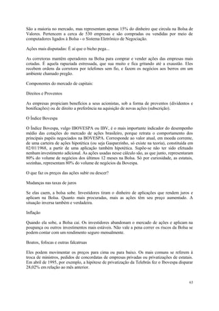 São a maioria no mercado, mas representam apenas 15% do dinheiro que circula na Bolsa de
Valores. Pertencem a cerca de 530 empresas e são compradas ou vendidas por meio de
computadores ligados à Bolsa - o Sistema Eletrônico de Negociação.
Ações mais disputadas: É aí que o bicho pega...
As corretoras mantêm operadores na Bolsa para comprar e vender ações das empresas mais
cotadas. É aquela rapaziada estressada, que sua muito e fica gritando até a exaustão. Eles
recebem ordens da corretora por telefones sem fio, e fazem os negócios aos berros em um
ambiente chamado pregão.
Componentes do mercado de capitais:
Direitos e Proventos
As empresas propiciam benefícios a seus acionistas, sob a forma de proventos (dividentos e
bonificações) ou de direito a preferência na aquisição de novas ações (subscrição).
O Índice Bovespa
O Índice Bovespa, vulgo IBOVESPA ou IBV, é o mais importante indicador do desempenho
médio das cotações do mercado de ações brasileiro, porque retrata o comportamento dos
principais papéis negociados na BOVESPA. Corresponde ao valor atual, em moeda corrente,
de uma carteira de ações hipotética (ou seja Gasparzinho, só existe na teoria), constituída em
02/01/1968, a partir de uma aplicação também hipotética. Supõe-se não ter sido efetuado
nenhum investimento adicional. As ações usadas nesse cálculo são, as que junto, representaram
80% do volume de negócios dos últimos 12 meses na Bolsa. Só por curiosidade, as estatais,
sozinhas, representam 80% do volume de negócios da Bovespa.
O que faz os preços das ações subir ou descer?
Mudanças nas taxas de juros
Se elas caem, a bolsa sobe. Investidores tiram o dinheiro de aplicações que rendem juros e
aplicam na Bolsa. Quanto mais procuradas, mais as ações têm seu preço aumentado. A
situação inversa também e verdadeira.
Inflação
Quando ela sobe, a Bolsa cai. Os investidores abandonam o mercado de ações e aplicam na
poupança ou outros investimentos mais estáveis. Não vale a pena correr os riscos da Bolsa se
podem contar com um rendimento seguro mensalmente.
Boatos, fofocas e outras falcatruas
Eles podem movimentar os preços para cima ou para baixo. Os mais comuns se referem à
troca de ministros, pedidos de concordatas de empresas privadas ou privatizações de estatais.
Em abril de 1995, por exemplo, a hipótese de privatização da Telebrás fez o Ibovespa disparar
28,02% em relação ao mês anterior.
63
 