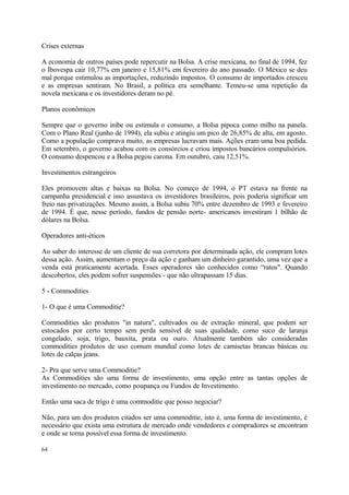 Crises externas
A economia de outros países pode repercutir na Bolsa. A crise mexicana, no final de 1994, fez
o Ibovespa cair 10,77% em janeiro e 15,81% em fevereiro do ano passado. O México se deu
mal porque estimulou as importações, reduzindo impostos. O consumo de importados cresceu
e as empresas sentiram. No Brasil, a política era semelhante. Temeu-se uma repetição da
novela mexicana e os investidores deram no pé.
Planos econômicos
Sempre que o governo inibe ou estimula o consumo, a Bolsa pipoca como milho na panela.
Com o Plano Real (junho de 1994), ela subiu e atingiu um pico de 26,85% de alta, em agosto.
Como a população comprava muito, as empresas lucravam mais. Ações eram uma boa pedida.
Em setembro, o governo acabou com os consórcios e criou impostos bancários compulsórios.
O consumo despencou e a Bolsa pegou carona. Em outubro, caiu 12,51%.
Investimentos estrangeiros
Eles promovem altas e baixas na Bolsa. No começo de 1994, o PT estava na frente na
campanha presidencial e isso assustava os investidores brasileiros, pois poderia significar um
freio nas privatizações. Mesmo assim, a Bolsa subiu 70% entre dezembro de 1993 e fevereiro
de 1994. É que, nesse período, fundos de pensão norte- americanos investiram 1 bilhão de
dólares na Bolsa.
Operadores anti-éticos
Ao saber do interesse de um cliente de sua corretora por determinada ação, ele compram lotes
dessa ação. Assim, aumentam o preço da ação e ganham um dinheiro garantido, uma vez que a
venda está praticamente acertada. Esses operadores são conhecidos como “ratos". Quando
descobertos, eles podem sofrer suspensões - que não ultrapassam 15 dias.
5 - Commodities
1- O que é uma Commoditie?
Commodities são produtos "in natura", cultivados ou de extração mineral, que podem ser
estocados por certo tempo sem perda sensível de suas qualidade, como suco de laranja
congelado, soja, trigo, bauxita, prata ou ouro. Atualmente também são consideradas
commodities produtos de uso comum mundial como lotes de camisetas brancas básicas ou
lotes de calças jeans.
2- Pra que serve uma Commoditie?
As Commodities são uma forma de investimento, uma opção entre as tantas opções de
investimento no mercado, como poupança ou Fundos de Investimento.
Então uma saca de trigo é uma commoditie que posso negociar?
Não, para um dos produtos citados ser uma commoditie, isto é, uma forma de investimento, é
necessário que exista uma estrutura de mercado onde vendedores e compradores se encontram
e onde se torna possível essa forma de investimento.
64
 
