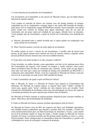 3- Como funciona um investimento em Commodities?
Um investimento em Commodities se faz através do Mercado Futuro, que em linhas básicas
funciona da seguinte maneira:
Você compra no mercado de futuros um contrato com um grande produtor de laranjas,
estipulando que ele se compromete a entregar daqui a sete meses 400 toneladas de laranjas,
pelas quais você se compromete a pagar R$140,00 por tonelada. Nessa transação você espera
poder vender esse contrato de laranjas para algum interessado, antes da sua data de
vencimento, por um preço maior por tonelada do que pagou, obtendo lucro na transação.
Como qualquer tipo de investimento, a opção de investir em Commodities será analisada por
seu:
a) Retorno: percentual sobre o capital investido que se espera ganhar em comparação com
outras formas de investimento.
b) Risco: Incerteza quanto a investir em outra opção de investimento
Na análise quanto ao risco e retorno de um investimento, a escolha varia de pessoa para
pessoa, já que alguns aceitam riscos maiores em troca de retornos maiores, enquanto outras
pessoas preferem retornos menores mas com riscos também menores.
4- O que fazer com tantas laranjas se eu não conseguir vendê-las?
Como investidor, ou melhor dizendo, como especulador você não vai ter nenhuma posse física
das Commodities que negocia, você somente vai comprar e vender contratos como outros
tantos investidores antes da data de vencimento dos contratos. Assim, pode ser que daqui a
cinco dias você ache que o preço por tonelada de laranjas está satisfatório em R$145,00 e o
venda para outro especulador. Pronto, vocês fez a operação no Mercado de Futuros e nem por
isso teve de se preocupar em onde colocar 400 toneladas de laranja.
5- Então Commodities são iguais a ações da Bolsa de Valores?
Não, o Mercado de Ações e o Mercado de Futuros (que negocia as Commodities) têm
diferenças. No Mercado de Capitais (ações), se negocia tanto ações "velhas", emitidas há
vários anos, quanto ações "novas", emitidas por uma empresa nova, por exemplo. Neste
mercado há a distribuição de dividendos (como que uma participação nos lucros das empresas
a acionistas possuidores de ações especiais que recebem estes dividendos) .
No Mercado de Futuros somente se negocia produtos disponíveis para consumo imediato ou
futuro. Além disso, não há distribuição de dividendos.
6- Então no Mercado de Futuros somente circulam especuladores atrás de lucros?
No Mercado de Futuros cerca de 90% dos negócios são feitos com finalidade especulativa,
mas também existem compradores que desejam o produto final. Por exemplo, a Nestlé tem
como matéria-prima básica para sua linha de produção de chocolates o Cacau, e para manter
um nível de produção regular ao longo do tempo, a Nestlé compra no Mercado de Futuros
contratos de Cacau a um preço acertado que lhe permita manter também os custos e o preço
final do produto. Outra vantagem para os consumidores finais da Commodities é o ganho com
a eliminação dos custos de estocagem e manuseio da produção.
65
 