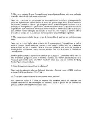 7- Mas e se o produtor de uma Commoditie que faz um Contrato Futuro sofre uma quebra de
produção, não podendo mais honrar o contrato?
Neste caso, o produtor terá que comprar um outro contrato no mercado na mesma proporção
que o seu, seja mais caro ou mais barato, de modo que quando chegar a data de vencimento do
seu contrato, também o contrato que comprou vencerá e então cumprirá o contrato com a
produção de outro produtor. O produtor na verdade anula seu contrato. É por esse motivo que
os produtores de Commodities tratam com tanta discrição as informações sobre a produção,
para poderem realizar operações de anulação se necessário. Por exemplo, o relatório sobre a
produção de laranjas nos EUA tem data marcada para ser apresentado para o público.
8- Mas o que um especulador faz se o preço da Commoditie da qual tem um contrato começa
a cair.
Neste caso, se o especulador não acredita na alta de preços daquela Commoditie ou se prefere
anular o contrato naquele momento temendo perdas maiores, então realiza um processo de
anulação igual ao que o produtor faria se houvesse quebra de sua produção, pagando a
diferença entre os contratos, sendo este seu prejuízo. Esse tipo de contrato é chamado de
"Short Position".
Também pode ocorrer do especulador acreditar que o preço da Commoditie subirá antes do
final do contrato que possui, então ou manterá o contrato ou comprará de alguém que o está
"passando para frente" como um "Short Position", então esse será um contrato de "Long
Position" para este especulador.
9- Onde são negociados esses Contratos Futuros?
Esses contratos são negociados nas Bolsas de Mercados e Futuros, como a BM&F brasileira,
as bolsas de Chicago, Londres, New York, ...
10- É o próprio especulador que faz os contratos com o produtor?
Não, como nas Bolsas de Valores, os negócios são realizados através de corretoras que
recebem remunerações em percentagem dos contratos, ou se os ganhos em um contrato são
grandes, ganham também participações no lucro.
66
 