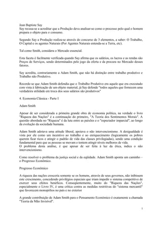 Jean Baptiste Say
Say recusa-se a acreditar que a Produção deva analisar-se como o processo pelo qual o homem
prepara o objeto para o consumo.
Segundo Say a Produção realiza-se através do concurso de 3 elementos, a saber: O Trabalho,
O Capital e os agentes Naturais (Por Agentes Naturais entenda-se a Terra, etc).
Tal como Smith, considera o Mercado essencial.
Esta faceta é facilmente verificada quando Say afirma que os salários, os lucros e as rendas são
Preços de Serviços, sendo determinados pelo jogo da oferta e da procura no Mercado desses
fatores.
Say acredita, contrariamente a Adam Smith, que não há distinção entre trabalho produtivo e
Trabalho não Produtivo.
Recorde-se que Adam Smith defendia que o Trabalho Produtivo era aquele que era executado
com vista à fabricação de um objeto material, já Say defende "todos aqueles que fornecem uma
verdadeira utilidade em troca dos seus salários são produtivos"
4. Economia Clássica - Parte I
Adam Smith
Apesar de ser considerada a primeira grande obra de economia política, na verdade o livro
"Riqueza das Nações" é a continuação do primeiro, "A Teoria dos Sentimentos Morais". A
questão abordada no "Riqueza" é da luta entre as paixões e o "espectador imparcial", ao longo
da evolução da sociedade humana.
Adam Smith adotava uma atitude liberal, apoiava o não intervencionismo. A desigualdade é
vista por ele como um incentivo ao trabalho e ao enriquecimento (logicamente os pobres
querem ficar ricos e atingir o padrão de vida das classes privilegiadas), sendo uma condição
fundamental para que as pessoas se movam e tentem atingir níveis melhores de vida.
O problema desta análise, é que apesar de ser feita à luz da ética, indica o não
intervencionismo.
Como resolver o problema da justiça social e da eqüidade. Adam Smith aponta um caminho –
o Progresso Econômico.
Progresso Econômico
A riqueza das nações cresceria somente se os homens, através de seus governos, não inibissem
este crescimento, concedendo privilégios especiais que iriam impedir o sistema competitivo de
exercer seus efeitos benéficos. Conseqüentemente, muito do "Riqueza das Nações",
especialmente o Livro IV, é uma crítica contra as medidas restritivas do "sistema mercantil"
que favorecem monopólios no país e no exterior
A grande contribuição de Adam Smith para o Pensamento Económico é exatamente a chamada
"Teoria da Mão Invisível".
7
 
