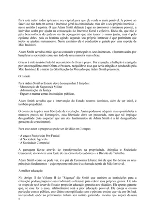 Para este autor todos aplicam o seu capital para que ele renda o mais possível. A pessoa ao
fazer isto não tem em conta o interesse geral da comunidade, mas sim o seu próprio interesse –
neste sentido é egoísta. O que Adam Smith defende é que ao promover o interesse pessoal, a
indivíduo acaba por ajudar na consecução do Interesse Geral e coletivo. Dizia ele, que não é
pela benevolência do padeiro ou do açougueiro que nós temos o nosso jantar, mas é pelo
egoísmo deles, pois os homens agindo segundo seu próprio interesse é que perimitem que
todos se ajudem mutuamente. Neste caminho ele é conduzido e guiado por uma espécie de
Mão Invisível.
Adam Smith acredita então que ao conduzir e perseguir os seus interesses, o homem acaba por
beneficiar a sociedade como um todo de uma maneira mais eficaz.
Graças à mão invisível não há necessidade de fixar o preço. Por exemplo, a Inflação é corrigida
por um reequilibro entre Oferta e Procura, reequilibrio esse que seria atingido e conduzido pela
Mão Invisível. É o início da Glorificação do Mercado que Adam Smith preconiza.
O Estado
Para Adam Smith o Estado deve desempenhar 3 funções:
· Manutenção da Segurança Militar
· Administração da Justiça
· Erguer e manter certas instituições públicas.
Adam Smith acredita que a intervenção do Estado noutros domínios, além de ser inútil, é
também prejudicial.
O comércio implica uma liberdade de circulação. Assim podem-se adquirir mais quantidades a
menores preços no Estrangeiro, essa liberdade deve ser procurada, nem que tal implique
desigualdade (não esquecer que um dos fundamentos de Adam Smith é a tal desigualdade
geradora do crescimento).
Para este autor o progresso pode ser dividido em 3 etapas:
· A caça e Pastorícias Pre-Feudal
· A Sociedade Agrícola
· A Sociedade Comercial
A passagem faz-se através de transformações na propriedade. Atingida o Sociedade
Comercial, só existem uma fonte de crescimento Econômico – a Divisão do Trabalho.
Adam Smith como se pode ver, é o pai da Economia Liberal, foi ele que lhe deixou os seus
principais fundamentos – cujo expoente máximo é a chamada teoria da Mão Invisível.
A melhor educação
No Artigo II do Volume II do "Riqueza" diz Smith que também as instituições para a
educação podem propiciar um rendimento suficiente para cobrir seus próprios gastos. Ele não
se ocupa de se é dever do Estado propiciar educação gratuita aos cidadãos. Ele apenas garante
que, se esse for o caso, infalivelmente será a pior educação possível. Ele coteja o ensino
particular com o público, este último exemplificado com o péssimo ensino que viu em Oxford,
universidade onde os professores tinham seu salário garantido, mesmo que sequer dessem
8
 