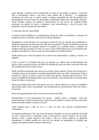 aulas. Quando o professor não é remunerado às custas do que pagam os alunos, "o interesse
dele é frontalmente oposto a seu dever, tanto quanto isto é possível"... "é negligenciar
totalmente seu dever ou, se estiver sujeito a alguma autoridade que não lhe permite isto,
desempenhá-lo de uma forma tão descuidada e desleixada quanto essa autoridade permitir".
Nesta situação, mesmo um professor consciencioso do seu dever, irá, segundo Smith,
acomodar seu projeto de ensino e pesquisa a suas conveniências, e não de acordo com
parâmetros reais de interesse de seus alunos
A Teoria de valor de Adam Smith
A teoria do valor-trabalho é o reconhecimento de que em todas as sociedades, o processo de
produção pode ser reduzido a uma série de esforços humanos.
Geralmente os seres humanos não conseguem sobreviver sem se esforçar para transformar o
ambiente natural de uma forma que lhes seja mais conveniente. O ponto de partida da teoria de
Smith foi enfatizado da seguinte maneira: O trabalho era o primeiro preço, o dinheiro da
compra inicial que era pago por todas as coisas. Assim, Smith afirmou que o pré-requisito para
qualquer mercadoria ter valor era que ela fosse produto do trabalho humano.
Smith conclui que o valor do produto era a soma de três componentes: o salário, os lucros e os
aluguéis.
Como os lucros e os aluguéis têm que ser somados aos salários para a determinação dos
preços, onde a teoria dos preços de Smith foi chamada de teoria da soma. Uma mera soma dos
três componentes básicos para o preço.
Smith estabeleceu distinção entre preço de mercado e preço natural. O preço de mercado era o
verdadeiro preço da mercadoria e era determinado pelas forças da oferta e da procura. O preço
natural era o preço ao qual a receita da venda fosse apenas suficiente para dar lucro, era o
preço de equilíbrio determinado pelos custos de produção, mas estabelecido no mercado pelas
forças da oferta e da procura.
Havia uma relação entre esses dois preços que era: o preço natural era o preço de equilíbrio
determinado pelos custos de produção, mas estabelecido no mercado pelas forças da oferta e
da procura.
Havia dois grandes pontos fracos na teoria dos preços de Smith:
Primeiramente os três componentes dos preços - salários, lucros e aluguéis - eram eles
próprios preços ou derivavam de preços, uma teoria que explica os preços com base em outros
preços não pode explicar os preços em geral.
Smith afirmava que o valor de uso e o valor de troca não estavam sistematicamente
relacionados.
O segundo grande ponto fraco da teoria dos preços baseados no custo de produção de Smith
era que a teoria levava a conclusões sobre o nível geral de todos os preços, ou em outras
palavras, sobre o poder aquisitivo da moeda, e não aos valores relativos de diferentes
mercadorias. A melhor medida do valor em sua opinião era quantidade de trabalho que
qualquer mercadoria poderia oferecer numa troca.
9
 