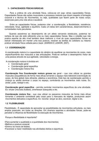1- CAPACIDADES FÍSICAS BÁSICAS
Para a prática de uma atividade física, coloca-se em jogo várias capacidades físicas.
Capacidades físicas são ações musculares e processos motores que dizem respeito à formação
corporal e a técnica de movimentos, ou seja, qualidades que fazem parte de nosso corpo,
essenciais para uma vida ativa e saudável.
Entre as capacidades físicas, podemos citar: a coordenação, a flexibilidade, resistência,
velocidade, força, agilidade e equilíbrio. Cada um delas tem características, desenvolvimento e
curiosidades muito peculiares.
Quando assistimos ao desempenho de um atleta vencendo obstáculos, podemos ter
certeza de que ele está utilizando uma ou mais capacidades físicas. Mas o cidadão que não
pratica esporte de alto nível também deve melhorar o nível de suas capacidades físicas se
estiver interessado em manter uma boa postura, resolver as tarefas do cotidiano ou mesmo
praticar atividade física voltada para o lazer. (DARIDO E JUNIOR, 2007).
1.1 COORDENAÇÃO
A coordenação motora é a capacidade do cérebro de equilibrar os movimentos do corpo, mais
especificamente dos músculos e das articulações. Pode-se verificar o desempenho motor de
uma pessoa através de sua agilidade, velocidade e energia.
A coordenação motora é dividida em:
 Coordenação geral
 Coordenação geral especifica
 Coordenação motora fina
Coordenação fina Coordenação motora grossa ou geral - que visa utilizar os grandes
músculos (esqueléticos) de forma mais eficaz tornando o espaço mais tolerável à dominação do
corpo, de fora global mais eficiente, plástica e econômica. Este tipo de coordenação permite a
criança ou adulto dominar o corpo no espaço, controlando os movimentos mais rudes. Ex:
andar, pular, rastejar e etc.
Coordenação geral especifica - permite controlar movimentos específicos de uma atividade.
Ex: chutar uma bola (futebol), arremessar (basquete) e etc.
Coordenação motora fina - que visa utilizar os pequenos músculos de forma mais eficaz
tornando o ambiente controlável pelo corpo para o manuseio de objetos, produzindo assim
movimentos delicados e específicos. Ex: recortar, lançar ao alvo, escrever, digitar e etc.
1.2 FLEXIBILIDADE
Flexibilidade - É capacidade de aproveitar as possibilidades de movimentos articulares, os mais
amplos possíveis, em todas as direções. Em diversos esportes e atividades físicas, pode-se
perceber a influencia de flexibilidade na execução de movimentos.
Porque a flexibilidade é importante?
•Para aumentar a qualidade e a quantidade dos movimentos;
•Melhora a postura corporal;
•Diminui os riscos de lesões;
•Favorecer a maior mobilidade nas atividades diárias e esportivas.
 
