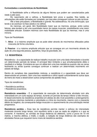 Curiosidades e características da flexibilidade
A flexibilidade sofre a influencia de alguns fatores que podem ser caracterizados pela
idade e pelo sexo.
Do nascimento até a velhice, a flexibilidade tem picos e quedas. Nos bebês, as
articulações não estão formadas por completo, por isso eles conseguem colocar os pés na boca.
Até a fase pré-púbere, a flexibilidade é grande. Na adolescência, há uma diminuição, que
tende a se acentuar na fase adulta e na velhice.
As meninas, em geral, têm flexibilidade maior que os meninos, porque, entre outros
fatores, elas tendem a ter uma quantidade menor de massa muscular, possibilitando uma maior
mobilidade articular. Existem meninos com mais flexibilidade do que as meninas, mas é uma
minoria.
Tipos de Flexibilidade:
1- Ativa - é a máxima amplitude que se pode obter através de movimentos efetuados pelos
músculos de forma voluntária.
2- Passiva - é a máxima amplitude articular que se consegue em um movimento através da
ação de uma segunda pessoa, aparelhos, força da gravidade, etc.
1.3 RESISTÊNCIA
Resistência – é a capacidade de realizar trabalho muscular com uma dada intensidade e durante
um determinado período de tempo. O principal fator limitante e que simultaneamente afeta o
resultado é a fadiga. Considera-se que um atleta tem uma boa resistência quando não se cansa
facilmente ou ainda quando consegue continuar a realizar um determinado movimento em
estado de fadiga.
Dentro do complexo das capacidades motoras, a resistência é a capacidade que deve ser
desenvolvida em primeiro. Sem uma boa resistência é difícil repetir suficientemente outros tipos
de treino de modo a desenvolver outros componentes da aptidão física.
Tipos de resistências:
• Resistência aeróbica;
• Resistência anaeróbica.
Resistência anaeróbia - É a capacidade de execução de determinada atividade com alta
intensidade em um curto espaço de tempo, durante um período de tempo inferior a três minutos.
O desenvolvimento da resistência anaeróbia em atletas de alto nível possibilita o prolongamento
dos esforços máximos mantendo a velocidade e o ritmo do movimento, mesmo com o crescente
débito de oxigênio, da consequente fadiga muscular e o aparecimento de uma solicitação mental
progressiva.
Resistência aeróbia – Esse tipo de resistência permite manter o esforço de intensidade
moderada durante longo tempo, com equilíbrio entre o que se capta de oxigênio e o que se
consome. A maratona, as corridas de longa distância do atletismo, como a prova de 10 mil
metros, a marcha atlética, o triatlo, o duatlo, a natação de longa distância são exemplos de
atividades físicas que requerem bons níveis de resistência aeróbia.
 