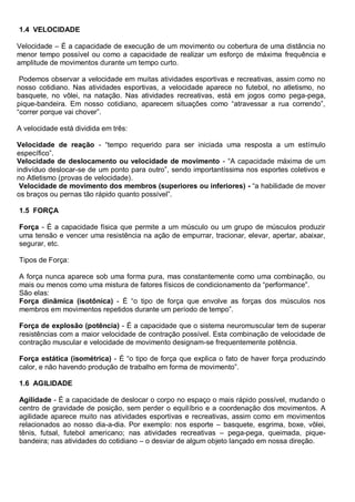 1.4 VELOCIDADE
Velocidade – É a capacidade de execução de um movimento ou cobertura de uma distância no
menor tempo possível ou como a capacidade de realizar um esforço de máxima frequência e
amplitude de movimentos durante um tempo curto.
Podemos observar a velocidade em muitas atividades esportivas e recreativas, assim como no
nosso cotidiano. Nas atividades esportivas, a velocidade aparece no futebol, no atletismo, no
basquete, no vôlei, na natação. Nas atividades recreativas, está em jogos como pega-pega,
pique-bandeira. Em nosso cotidiano, aparecem situações como ―atravessar a rua correndo‖,
―correr porque vai chover‖.
A velocidade está dividida em três:
Velocidade de reação - ―tempo requerido para ser iniciada uma resposta a um estímulo
específico‖.
Velocidade de deslocamento ou velocidade de movimento - ―A capacidade máxima de um
indivíduo deslocar-se de um ponto para outro‖, sendo importantíssima nos esportes coletivos e
no Atletismo (provas de velocidade).
Velocidade de movimento dos membros (superiores ou inferiores) - ―a habilidade de mover
os braços ou pernas tão rápido quanto possível‖.
1.5 FORÇA
Força - É a capacidade física que permite a um músculo ou um grupo de músculos produzir
uma tensão e vencer uma resistência na ação de empurrar, tracionar, elevar, apertar, abaixar,
segurar, etc.
Tipos de Força:
A força nunca aparece sob uma forma pura, mas constantemente como uma combinação, ou
mais ou menos como uma mistura de fatores físicos de condicionamento da ―performance‖.
São elas:
Força dinâmica (isotônica) - É ―o tipo de força que envolve as forças dos músculos nos
membros em movimentos repetidos durante um período de tempo‖.
Força de explosão (potência) - É a capacidade que o sistema neuromuscular tem de superar
resistências com a maior velocidade de contração possível. Esta combinação de velocidade de
contração muscular e velocidade de movimento designam-se frequentemente potência.
Força estática (isométrica) - É ―o tipo de força que explica o fato de haver força produzindo
calor, e não havendo produção de trabalho em forma de movimento‖.
1.6 AGILIDADE
Agilidade - É a capacidade de deslocar o corpo no espaço o mais rápido possível, mudando o
centro de gravidade de posição, sem perder o equilíbrio e a coordenação dos movimentos. A
agilidade aparece muito nas atividades esportivas e recreativas, assim como em movimentos
relacionados ao nosso dia-a-dia. Por exemplo: nos esporte – basquete, esgrima, boxe, vôlei,
tênis, futsal, futebol americano; nas atividades recreativas – pega-pega, queimada, pique-
bandeira; nas atividades do cotidiano – o desviar de algum objeto lançado em nossa direção.
 