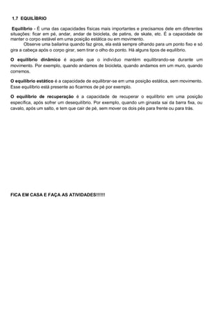 1.7 EQUILÍBRIO
Equilíbrio - É uma das capacidades físicas mais importantes e precisamos dele em diferentes
situações: ficar em pé, andar, andar de bicicleta, de patins, de skate, etc. É a capacidade de
manter o corpo estável em uma posição estática ou em movimento.
Observe uma bailarina quando faz giros, ela está sempre olhando para um ponto fixo e só
gira a cabeça após o corpo girar, sem tirar o olho do ponto. Há alguns tipos de equilíbrio.
O equilíbrio dinâmico é aquele que o indivíduo mantém equilibrando-se durante um
movimento. Por exemplo, quando andamos de bicicleta, quando andamos em um muro, quando
corremos.
O equilíbrio estático é a capacidade de equilibrar-se em uma posição estática, sem movimento.
Esse equilíbrio está presente ao ficarmos de pé por exemplo.
O equilíbrio de recuperação é a capacidade de recuperar o equilíbrio em uma posição
específica, após sofrer um desequilíbrio. Por exemplo, quando um ginasta sai da barra fixa, ou
cavalo, após um salto, e tem que cair de pé, sem mover os dois pés para frente ou para trás.
FICA EM CASA E FAÇA AS ATIVIDADES!!!!!!
 