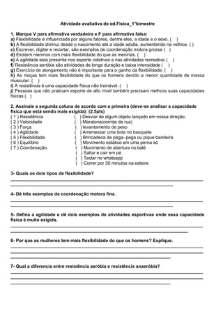 Atividade avaliativa de ed.Fisica_1°bimestre
1. Marque V para afirmativa verdadeira e F para afirmativa falsa:
a) Flexibilidade é influenciada por alguns fatores, dentre eles, a idade e o sexo. ( )
b) A flexibilidade diminui desde o nascimento até a idade adulta, aumentando na velhice. ( )
c) Escrever, digitar e recortar, são exemplos de coordenação motora grossa ( )
d) Existem meninos com mais flexibilidade do que as meninas. ( )
e) A agilidade esta presente nos esporte coletivos e nas atividades recreativa ( )
f) Resistência aeróbia são atividades de longa duração e baixa intensidade ( )
g) Exercício de alongamento não é importante para o ganho da flexibilidade. ( )
h) As moças tem mais flexibilidade do que os homens devido a menor quantidade de massa
muscular. ( )
i) A resistência é uma capacidade física não treinável. ( )
j) Pessoas que não praticam esporte de alto nível também precisam melhora suas capacidades
físicas ( )
2. Assinale a segunda coluna de acordo com a primeira (deve-se analisar a capacidade
física que está sendo mais exigida): (2,5pts)
( 1 ) Resistência ( ) Desviar de algum objeto lançado em nossa direção.
( 2 ) Velocidade ( ) Maratona(corrida de rua)
( 3 ) Força ( ) levantamento de peso
( 4 ) Agilidade ( ) Arremessar uma bola no basquete
( 5 ) Flexibilidade ( ) Brincadeira de pega- pega ou pique bandeira
( 6 ) Equilíbrio ( ) Movimento estático em uma perna só
( 7 ) Coordenação ( ) Movimento de abertura no balé
( ) Saltar e cair em pé
( ) Teclar no whatsapp
( ) Correr por 30 minutos na esteira
3- Quais os dois tipos de flexibilidade?
_____________________________________________________________________________
_________________________________________________________________
4- Dê três exemplos de coordenação motora fina.
_____________________________________________________________________________
_________________________________________________________________
5- Defina a agilidade e dê dois exemplos de atividades esportivas onde essa capacidade
física é muito exigida.
_____________________________________________________________________________
_______________________________________________________________________
6- Por que as mulheres tem mais flexibilidade do que os homens? Explique.
_____________________________________________________________________________
_____________________________________________________________________________
________________________________________________________________
7- Qual a diferencia entre resistência aeróbia e resistência anaeróbia?
_____________________________________________________________________________
_____________________________________________________________________________
________________________________________________________________
 