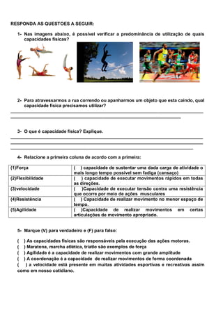 RESPONDA AS QUESTOES A SEGUIR:
1- Nas imagens abaixo, é possível verificar a predominância de utilização de quais
capacidades físicas?
2- Para atravessarmos a rua correndo ou apanharmos um objeto que esta caindo, qual
capacidade física precisamos utilizar?
_____________________________________________________________________________
____________________________________________________________________
3- O que é capacidade física? Explique.
_____________________________________________________________________________
_____________________________________________________________________________
_________________________________________________________________________
4- Relacione a primeira coluna de acordo com a primeira:
(1)Força ( ) capacidade de sustentar uma dada carga de atividade o
mais longo tempo possível sem fadiga (cansaço)
(2)Flexibilidade ( ) capacidade de executar movimentos rápidos em todas
as direções.
(3)velocidade ( )Capacidade de executar tensão contra uma resistência
que ocorre por meio de ações musculares
(4)Resistência ( ) Capacidade de realizar movimento no menor espaço de
tempo.
(5)Agilidade ( )Capacidade de realizar movimentos em certas
articulações de movimento apropriado.
5- Marque (V) para verdadeiro e (F) para falso:
( ) As capacidades físicas são responsáveis pela execução das ações motoras.
( ) Maratona, marcha atlética, triatlo são exemplos de força
( ) Agilidade é a capacidade de realizar movimentos com grande amplitude
( ) A coordenação é a capacidade de realizar movimentos de forma coordenada
( ) a velocidade está presente em muitas atividades esportivas e recreativas assim
como em nosso cotidiano.
 