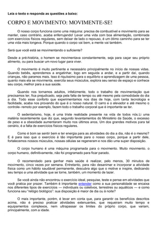 Leia o texto e responda as questões a baixo:
CORPO E MOVIMENTO: MOVIMENTE-SE!
O nosso corpo funciona como uma máquina: precisa de combustível e movimento para se
manter, caso contrário, acaba enferrujando! Levar uma vida com boa alimentação, combinada
com exercícios físicos regulares, sem deixar de lado o repouso, é um ótimo caminho para se ter
uma vida mais longeva. Porque quando o corpo vai bem, a mente vai também.
Será que você está se movimentando o suficiente?
Desde a pré-história, o homem se movimentava constantemente, seja para caçar seu próprio
alimento, ou para buscar um novo lugar para viver.
O movimento é muito pertinente e necessário principalmente no início de nossas vidas.
Quando bebês, aprendemos a engatinhar, logo em seguida a andar, e a partir daí, quando
crianças, não paramos mais. Isso é riquíssimo para o equilíbrio e aprendizagem de uma pessoa,
quanto mais ela se movimenta, exercita seus músculos, explora seu senso de espaço e conhece
seu corpo, melhor para a sua saúde.
Quando nos tornamos adultos, infelizmente, todo o trabalho de movimentação que
precisamos ter, fica prejudicado, seja pela falta de tempo ou até mesmo pela comodidade do dia
a dia. Todo esse conforto que experimentamos nos dias de hoje, com tanta tecnologia e
facilidade, acaba nos provando do que é o nosso natural. O carro e o elevador e até mesmo o
controle- remoto por exemplo, fazem todo o trabalho corporal que é importante se ter.
O sedentarismo, hoje, é uma triste realidade presente na vida de todos nós.Li uma
matéria recentemente que diz que, segundo levantamentos do Ministério da Saúde, o excesso
de peso e a obesidade aumentaram muito nos últimos anos. Um dos grandes motivos para tal
cenário, é a falta de exercícios físicos regulares.
Como é bom se sentir bem e ter energia para as atividades do dia a dia, não é o mesmo?
E é para isso que o exercício é tão importante para o nosso corpo, porque a partir dele,
fortalecemos nossos músculos, nossas células se regeneram e nos dão uma super disposição.
O corpo humano é uma máquina programada para o movimento. Muito movimento. o
corpo humano, definitivamente, não foi programado para ficar parado.
O recomendado para ganhar mais saúde é realizar, pelo menos, 30 minutos de
movimento, cinco vezes por semana. Entretanto, para não desanimar e incorporar a atividade
física como um hábito saudável permanente, descubra algo que o motive e inspire, dedicando
seu tempo a uma atividade que se torne, também, um momento de lazer.
Se você ainda não encontrou o exercício ideal, pesquise, teste e pense em atividades que
você pratica por prazer. Também é importante entender como a sua personalidade se encaixa
nos diferentes tipos de exercícios — individuais ou coletivos, terrestres ou aquáticos — e como
funciona seu ―relógio biológico‖: sua disposição é maior de dia ou à noite?
O mais importante, porém, é levar em conta que, para garantir os benefícios descritos
acima, não é preciso praticar atividades extenuantes, que requeiram muito tempo e
equipamentos complexos, nem ultrapassar os limites do próprio corpo, que variam,
principalmente, com a idade.
 