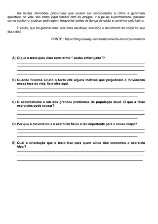 Há muitas atividades prazerosas que podem ser incorporadas à rotina e garantem
qualidade de vida, tais como jogar futebol com os amigos, ir a pé ao supermercado, passear
com o cachorro, praticar jardinagem, frequentar bailes de dança de salão e caminhar pelo bairro.
E então, que tal garantir uma vida mais saudável, incluindo o movimento do corpo no seu
dia a dia?
FONTE : https://blog.runway.com.br/movimento-do-corpo-humano
A) O que o texto quis dizer com termo “ acaba enferrujado”?
________________________________________________________________________
________________________________________________________________________
________________________________________________________________________
____________________________________________________________________
B) Quando ficamos adulto o texto cite alguns motivos que prejudicam o movimento
nessa fase da vida, liste eles aqui.
________________________________________________________________________
________________________________________________________________________
____________________________________________________________________
C) O sedentarismo é um dos grandes problemas da população atual. O que a falde
exercícios pode causar?
________________________________________________________________________
________________________________________________________________________
____________________________________________________________________
D) Por que o movimento e o exercício físico é tão importante para o nosso corpo?
________________________________________________________________________
________________________________________________________________________
____________________________________________________________________
E) Qual a orientação que o texto traz para quem ainda não encontrou o exercício
ideal?
________________________________________________________________________
________________________________________________________________________
_______________________________________________________________________
 