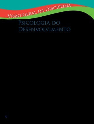 10
Visão Geral da Disciplina
Psicologia do
Desenvolvimento
A Psicologia estuda interações do sujeito com o seu meio ambiente. Quando
analisamos qualquer estudo da área da psicologia podemos fazer o exercício de des-
tacar onde o pesquisador joga mais luz, no meio ou no sujeito. A ênfase da Psicologia
do Desenvolvimento recai no sujeito. A psicologia do desenvolvimento também está
interessada em descrever elementos do meio que participam ou determinam a inte-
ração, mas o seu foco é o sujeito. Desta forma, a psicologia do desenvolvimento está
preocupada com as estruturas mentais responsáveis pela nossa capacidade de esta-
belecer relações. As estruturas mentais, acredita-se, estão programadas como uma
capacidade inerente do ser, que permitem ao sujeito, em função da ação e do meio,
construir o conhecimento contingente aos objetos concretos, construir o conhecimen-
to necessário e universal, como o da matemática, além da possibilidade inerente ao
ser humano de construir o saber ético e moral.
Insistimos que a psicologia estuda interações, isto é o principal. Enfatizamos
esta questão porque na psicologia muitas controvérsias são produzidas sobre a dico-
tomia organismo-ambiente, dicotomia falsa, uma vez que o organismo já pressupõe
o meio.
Uma vez que o nosso interesse fundamental é a educação, a disciplina Psico-
logia do desenvolvimento aprofundará a nossa compreensão dos estágios do desen-
volvimento cognitivo (vistos de forma geral na disciplina Psicologia da Educação) e
abordará com mais atenção a construção da consciência moral da criança e do adoles-
cente, tema tão importante no âmbito escolar atual.
 