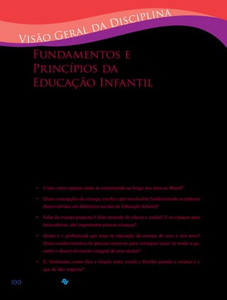 100
Visão Geral da Disciplina
Fundamentos e
Princípios da
Educação Infantil
Caros alunos!
Apresentamos a vocês a disciplina D12 – “Fundamentos e princípios da Educa-
ção Infantil”. Nosso objetivo é que, por meio dos estudos realizados nesta disciplina,
vocês possam compreender a importância da Educação Infantil no contexto da Educa-
ção Básica brasileira.
Hoje, falar de creches e pré-escolas, no Brasil, significa tratar de espaços e roti-
nas que permitam que as crianças até seis anos de idade possam se desenvolver inte-
gralmente, em seus aspectos físico, psicológico, intelectual e social.
Pelo exposto, cabem as seguintes reflexões:	
Como estes espaços estão se constituindo ao longo dos anos no Brasil?•	
Quais concepções de criança, creche e pré-escola têm fundamentado as práticas•	
desenvolvidas em diferentes escolas de Educação Infantil?
Falar de criança pequena é falar somente de educar e cuidar? E os espaços para•	
brincadeiras, são importantes para as crianças?
Quem é o profissional que atua na educação da criança de zero a seis anos?•	
Quais conhecimentos ele precisa construir para conseguir atuar de modo a ga-
rantir o desenvolvimento integral de seus alunos?
E, finalmente, como fica a relação entre escola e família quando a criança é o•	
que de fato importa?
 