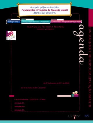 105
Fundamentoseprincípiosdaeducaçãoinfantil
Agenda da Primeira Semana
21/02/2011 a 27/02/2011
Caros alunos!
Iniciamos hoje, mais uma disciplina em nosso Curso de Pedagogia Semipresencial, da
UNESP/UNIVESP, a disciplina D12 – “Fundamentos e princípios da Educação Infantil”.
Para que vocês possam se organizar adequadamente para o cumprimento das atividades
que compõem esta disciplina, apresentaremos uma agenda com as atividades previstas para
cada semana. Procurem realizar as atividades na sequência apresentada, sempre tentando
respeitar os prazos para envio das atividades para correção. Dessa forma, suas aprendiza-
gens poderão ser avaliadas ao longo da disciplina.
Esta semana, iniciaremos os estudos trabalhando os conteúdos da Unidade 1 – História e
políticas para a Educação Infantil.
Pretendemos também, que vocês possam conhecer as concepções de criança, creche e
pré-escola presentes na legislação e documentos produzidos pelo Ministério da Educação
para esta etapa da Educação Básica, trabalhando os conteúdos da Unidade 2 – Concepções
de criança, creche e pré-escola.
Objetivamos, também, que vocês possam pensar sobre suas próprias concepções sobre
criança, creche e pré-escola, construídas a partir de suas experiências, e que possam anali-
sá-las a partir das considerações de algumas pesquisadoras que investigam estes temas.
Para tanto, as atividades desenvolvidas serão distribuídas ao longo de encontros presen-
ciais e períodos virtuais. Durante esta primeira semana, vocês poderão entregar suas ativida-
des, sem descontos em nota, até domingo, dia 27 de fevereiro de 2011, às 23h55. As ativida-
des entregues fora do prazo estabelecido entrarão no período de recuperação de prazos que
termina no dia 13 de março de 2011, às 23h55, e terão suas notas avaliadas com descontos
(consultem o Manual do Aluno). Atividades entregues após esse prazo não serão avaliadas.
Por isso, aconselhamos que não deixem para postar suas atividades de última hora.
Vejam abaixo as atividades programadas para essa semana:
1ª Aula Presencial - 21/02/2011 – 2ª feira:
Atividade 01 – Ativar o conhecimento prévio sobre Educação Infantil.
Atividade 02 – Videoconferência com a Profª Maévi Anabel Nono
Atividade 03 – Leitura do texto 01 – “Breve histórico da Educação Infantil no Brasil”.
O projeto gráfico da Disciplina
Fundamentos e Princípios da Educação Infantil
difere-se das anteriores.
Saiba Mais
Saiba Mais
Formação Geral Educação Infantil: Princípios e Fundamentos
Bloco1 Módulo 3 Disciplina 12
Fundamentos e Princípios da Educação Infantil
vídeo da TV Cultura
texto em anexo
Saib
Saiba
 