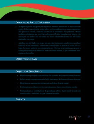 11
Organização da Disciplina
A organização da disciplina privilegia nos períodos presenciais as atividades em•	
grupo, de forma a estimular a interação e a cooperação entre os seus componentes.
Nos períodos virtuais, o estudo dos textos da disciplina. Nos períodos virtuais
também solicitamos que você faça algumas reflexões baseadas nas leituras. As
avaliações do mérito das atividades se darão fundamentalmente nas atividades
realizadas em grupo.
A ênfase nas atividades em grupo tem um valor intrínseco, pois favorece ao aluno•	
construir a sua autonomia, levando em consideração os pontos de vistas dos co-
legas. Levamos também em consideração, ao valorizar as atividades em grupo, a
formação diversificada observada entre os nossos alunos, o que certamente enri-
quece as discussões.
Objetivos Gerais
Identificar características gerais do processo de desenvolvimento nas suas diversas
dimensões: cognitiva, afetiva e social.
Objetivos Específicos
Identificar as principais características dos períodos do desenvolvimento humano;•	
Refletir sobre comportamentos de bebês indicadores do desenvolvimento do apego•	
Identificar os componentes intelectuais e afetivos da ação moral.•	
Problematizar condutas morais de professores e alunos no ambiente escolar.•	
Problematizar as contribuições da psicologia sobre o fazer moral levando em•	
consideração a sociedade na qual estamos inseridos.
Ementa
O conhecimento como construção. Características do desenvolvimento cognitivo. O
desenvolvimento da moralidade na infância e adolescência. A moral falada e praticada.
 