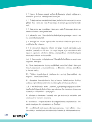 110
§ 1º É dever do Estado garantir a oferta de Educação Infantil pública, gra-
tuita e de qualidade, sem requisito de seleção.
§ 2° É obrigatória a matrícula na Educação Infantil de crianças que com-
pletam 4 ou 5 anos até o dia 31 de março do ano em que ocorrer a matrí-
cula.
§ 3º As crianças que completam 6 anos após o dia 31 de março devem ser
matriculadas na Educação Infantil.
§ 4º A frequência na Educação Infantil não é pré-requisito para a matrícula
no Ensino Fundamental.
§ 5º As vagas em creches e pré-escolas devem ser oferecidas próximas às
residências das crianças.
§ 6º É considerada Educação Infantil em tempo parcial, a jornada de, no
mínimo, quatro horas diárias e, em tempo integral, a jornada com duração
igual ou superior a sete horas diárias, compreendendo o tempo total que a
criança permanece na instituição.
Art. 6º As propostas pedagógicas de Educação Infantil devem respeitar os
seguintes princípios:
I – Éticos: da autonomia, da responsabilidade, da solidariedade e do respei-
to ao bem comum, ao meio ambiente e às diferentes culturas, identidades
e singularidades.
II – Políticos: dos direitos de cidadania, do exercício da criticidade e do
respeito à ordem democrática.
III – Estéticos: da sensibilidade, da criatividade, da ludicidade e da liber-
dade de expressão nas diferentes manifestações artísticas e culturais.
Art. 7º Na observância destas Diretrizes, a proposta pedagógica das insti-
tuições de Educação Infantil deve garantir que elas cumpram plenamente
sua função sociopolítica e pedagógica:
I - oferecendo condições e recursos para que as crianças usufruam seus
direitos civis, humanos e sociais;
II - assumindo a responsabilidade de compartilhar e complementar a edu-
cação e cuidado das crianças com as famílias;
III - possibilitando tanto a convivência entre crianças e entre adultos e crian-
ças quanto a ampliação de saberes e conhecimentos de diferentes naturezas;
 