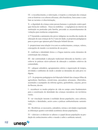 112
IX - o reconhecimento, a valorização, o respeito e a interação das crianças
com as histórias e as culturas africanas, afro-brasileiras, bem como o com-
bate ao racismo e à discriminação;
X - a dignidade da criança como pessoa humana e a proteção contra qual-
quer forma de violência – física ou simbólica – e negligência no interior da
instituição ou praticadas pela família, prevendo os encaminhamentos de
violações para instâncias competentes.
§ 2º Garantida a autonomia dos povos indígenas na escolha dos modos de
educação de suas crianças de 0 a 5 anos de idade, as propostas pedagógicas
para os povos que optarem pela Educação Infantil devem:
I - proporcionar uma relação viva com os conhecimentos, crenças, valores,
concepções de mundo e as memórias de seu povo;
II - reafirmar a identidade étnica e a língua materna como elementos de
constituição das crianças;
III - dar continuidade à educação tradicional oferecida na família e arti-
cular-se às práticas sócio-culturais de educação e cuidados coletivos da
comunidade;
IV - adequar calendário, agrupamentos etários e organização de tempos,
atividades e ambientes de modo a atender as demandas de cada povo in-
dígena.
§ 3º - As propostas pedagógicas da Educação Infantil das crianças filhas de
agricultores familiares, extrativistas, pescadores artesanais, ribeirinhos,
assentados e acampados da reforma agrária, quilombolas, caiçaras, povos
da floresta, devem:
I - reconhecer os modos próprios de vida no campo como fundamentais
para a constituição da identidade das crianças moradoras em territórios
rurais;
II - ter vinculação inerente à realidade dessas populações, suas culturas,
tradições e identidades, assim como a práticas ambientalmente sustentá-
veis;
III - flexibilizar, se necessário, calendário, rotinas e atividades respeitando
as diferenças quanto à atividade econômica dessas populações;
IV - valorizar e evidenciar os saberes e o papel dessas populações na pro-
dução de conhecimentos sobre o mundo e sobre o ambiente natural;
 