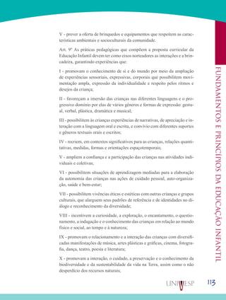 113
Fundamentoseprincípiosdaeducaçãoinfantil
V - prever a oferta de brinquedos e equipamentos que respeitem as carac-
terísticas ambientais e socioculturais da comunidade.
Art. 9º As práticas pedagógicas que compõem a proposta curricular da
Educação Infantil devem ter como eixos norteadores as interações e a brin-
cadeira, garantindo experiências que:
I - promovam o conhecimento de si e do mundo por meio da ampliação
de experiências sensoriais, expressivas, corporais que possibilitem movi-
mentação ampla, expressão da individualidade e respeito pelos ritmos e
desejos da criança;
II - favoreçam a imersão das crianças nas diferentes linguagens e o pro-
gressivo domínio por elas de vários gêneros e formas de expressão: gestu-
al, verbal, plástica, dramática e musical;
III - possibilitem às crianças experiências de narrativas, de apreciação e in-
teração com a linguagem oral e escrita, e convívio com diferentes suportes
e gêneros textuais orais e escritos;
IV - recriem, em contextos significativos para as crianças, relações quanti-
tativas, medidas, formas e orientações espaçotemporais;
V - ampliem a confiança e a participação das crianças nas atividades indi-
viduais e coletivas;
VI - possibilitem situações de aprendizagem mediadas para a elaboração
da autonomia das crianças nas ações de cuidado pessoal, auto-organiza-
ção, saúde e bem-estar;
VII - possibilitem vivências éticas e estéticas com outras crianças e grupos
culturais, que alarguem seus padrões de referência e de identidades no di-
álogo e reconhecimento da diversidade;
VIII - incentivem a curiosidade, a exploração, o encantamento, o questio-
namento, a indagação e o conhecimento das crianças em relação ao mundo
físico e social, ao tempo e à natureza;
IX - promovam o relacionamento e a interação das crianças com diversifi-
cadas manifestações de música, artes plásticas e gráficas, cinema, fotogra-
fia, dança, teatro, poesia e literatura;
X - promovam a interação, o cuidado, a preservação e o conhecimento da
biodiversidade e da sustentabilidade da vida na Terra, assim como o não
desperdício dos recursos naturais;
 