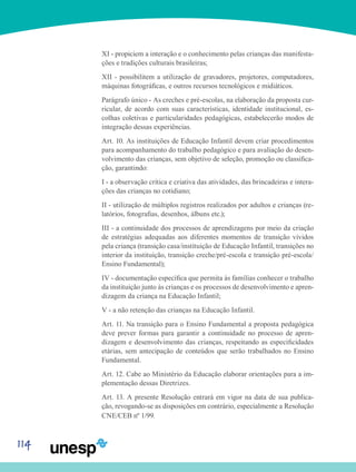 114
XI - propiciem a interação e o conhecimento pelas crianças das manifesta-
ções e tradições culturais brasileiras;
XII - possibilitem a utilização de gravadores, projetores, computadores,
máquinas fotográficas, e outros recursos tecnológicos e midiáticos.
Parágrafo único - As creches e pré-escolas, na elaboração da proposta cur-
ricular, de acordo com suas características, identidade institucional, es-
colhas coletivas e particularidades pedagógicas, estabelecerão modos de
integração dessas experiências.
Art. 10. As instituições de Educação Infantil devem criar procedimentos
para acompanhamento do trabalho pedagógico e para avaliação do desen-
volvimento das crianças, sem objetivo de seleção, promoção ou classifica-
ção, garantindo:
I - a observação crítica e criativa das atividades, das brincadeiras e intera-
ções das crianças no cotidiano;
II - utilização de múltiplos registros realizados por adultos e crianças (re-
latórios, fotografias, desenhos, álbuns etc.);
III - a continuidade dos processos de aprendizagens por meio da criação
de estratégias adequadas aos diferentes momentos de transição vividos
pela criança (transição casa/instituição de Educação Infantil, transições no
interior da instituição, transição creche/pré-escola e transição pré-escola/
Ensino Fundamental);
IV - documentação específica que permita às famílias conhecer o trabalho
da instituição junto às crianças e os processos de desenvolvimento e apren-
dizagem da criança na Educação Infantil;
V - a não retenção das crianças na Educação Infantil.
Art. 11. Na transição para o Ensino Fundamental a proposta pedagógica
deve prever formas para garantir a continuidade no processo de apren-
dizagem e desenvolvimento das crianças, respeitando as especificidades
etárias, sem antecipação de conteúdos que serão trabalhados no Ensino
Fundamental.
Art. 12. Cabe ao Ministério da Educação elaborar orientações para a im-
plementação dessas Diretrizes.
Art. 13. A presente Resolução entrará em vigor na data de sua publica-
ção, revogando-se as disposições em contrário, especialmente a Resolução
CNE/CEB nº 1/99.
 