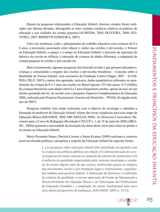 115
Fundamentoseprincípiosdaeducaçãoinfantil
Quanto às pesquisas relacionadas à Educação Infantil, diversos estudos foram reali-
zados nas últimas décadas, abrangendo as mais variadas temáticas relativas às práticas de
educação e aos cuidados da criança pequena (ALMEIDA, 2005; OLIVEIRA, 2000; OLI-
VEIRA, 2007; ROSSETTI-FERREIRA, 2007).
Entre tais temáticas, estão o planejamento do trabalho educativo com crianças de 0 a
6 anos, a necessária associação entre educar e cuidar nas creches e pré-escolas, o brincar
na Educação Infantil, o espaço e o tempo na Educação Infantil, o processo de aquisição da
leitura e da escrita na infância, a interação de crianças de idades diferentes, a adaptação da
criança pequena às creches e pré-escolas etc.
Mais recentemente, algumas pesquisas têm buscado revelar o que pensam educadores,
crianças e comunidade a respeito das creches e pré-escolas brasileiras – Consulta sobre a
Qualidade do Ensino Infantil, com assessoria da Fundação Carlos Chagas, 2007 – (CAM-
POS; CRUZ, 2007) e outras têm apontado, inclusive, dados quantitativos referentes ao aten-
dimento da criança de 0 a 3 anos em creches no Brasil (apenas 13% dos quase 11,5 milhões
de crianças brasileiras com idades entre 0 e 3 anos frequentam creches, apesar de esse ser um
direito garantido por lei, de acordo com a pesquisa Aspectos Complementares da Educação
2004, realizada pela Pesquisa Nacional por Amostra de Domicílio – PNAD, divulgada neste
ano de 2007).
Pesquisas também vêm sendo realizadas com o objetivo de investigar e subsidiar a
formação do professor de Educação Infantil, diante das novas exigências para essa etapa da
Educação Básica (KRAMER, 2005; MICARELLO, 2006). As Diretrizes Curriculares Na-
cionais para o Curso de Pedagogia (Resolução CNE/CP n. 1, de 15 de maio de 2006) (BRA-
SIL, 2006a) apontam a necessidade da formação do aluno deste curso para atuar na gestão e
no ensino na Educação Infantil.
Maria Fernanda Nunes, Patrícia Corsino e Sonia Kramer (2009) analisam o contexto
atual envolvendo políticas e pesquisas a respeito da Educação Infantil da seguinte forma:
[...] as pesquisas sobre educação infantil têm caminhado em paralelo com
os avanços das políticas públicas em relação (1) à democratização do aces-
so (expresso de modo concreto no aumento do número de matrículas) e (2)
à melhoria da qualidade empreendida pelos sistemas municipais e estadu-
ais de ensino (alguns mais do que outros), mobilizados graças ao impacto
dos movimentos sociais e das mudanças legais e institucionais, engendra-
das também pelo governo federal. A elaboração de diretrizes e a definição
de critérios de qualidade, a recente aprovação do Fundo de Manutenção e
Desenvolvimento da Educação Básica e de Valorização dos Profissionais
da Educação (Fundeb) e a ampliação do ensino fundamental para nove
anos abrem perspectivas de mudanças. (KRAMER, 2009, p. 12-13).
 