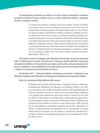 116
As pesquisadoras continuam sua análise no excerto a seguir, destacando as mudanças
ocorridas nos últimos 30 anos no Brasil, no que se refere à Educação Infantil, e apontando
desafios e conquistas na área:
A situação da cobertura se alterou muito nos últimos 30 anos no Brasil,
com avanços mais visíveis em relação às crianças de 4 a 6 anos, mas com
um panorama ainda preocupante em relação àquelas de 0 a 3, nas creches.
No que diz respeito à qualidade do trabalho realizado, os debates teóricos,
os embates dos movimentos sociais e os esforços das políticas públicas (se-
cretarias municipais, secretarias estaduais e Ministério da Educação) têm-
se dirigido especialmente à busca de consenso sobre os critérios de quali-
dade para a educação infantil, o delineamento de alternativas curriculares
e a formação de professores. Persistem inúmeros desafios: da concepção de
políticas à implementação de propostas pedagógicas e às práticas, muitas
são as conquistas a obter, tanto em termos teóricos quanto curriculares.
(KRAMER, 2009, p. 13).
Vale destacar ainda a divulgação, pelo Ministério da Educação, no final da década de
1990, do Referencial Curricular Nacional para a Educação Infantil (RCNEI), documento
orientador do trabalho a ser desenvolvido nas creches e pré-escolas, com apresentação de ob-
jetivos e conteúdos a serem trabalhados nessa etapa educacional e com orientações didáticas,
e relativas à avaliação do desenvolvimento da criança.
Na disciplina D13 – “Educação Infantil: abordagens curriculares”, estudaremos esse
Referencial proposto pelo Ministério da Educação aos profissionais da Educação Infantil.
Sobre ele, a professora Neide Barbosa Saisi escreve:
O Referencial Curricular Nacional para a Educação Infantil, elaborado e
difundido pelo Ministério da Educação e do Desporto (MEC), em 1998,
em consonância com a LDB, acompanha o processo de regulamentação da
Educação Infantil, mas não se constitui em instrumento legal obrigatório
a ser seguido pelos educadores dessa faixa etária. Consiste em um “guia
de reflexão” cujo objetivo é contribuir para a elaboração dos projetos edu-
cacionais propostos pelas instituições de Educação Infantil. O Referencial,
composto de três volumes, consiste em uma resposta que o MEC procura
dar às necessidades de orientação apontadas por estudos realizados [...].
Assim, o Referencial parte da perspectiva de ser incorporado ao projeto
educacional da instituição caso ele traduza a vontade dos educadores en-
volvidos e atenda às necessidades específicas de cada equipamento. (SAI-
SI, 2003, p. 101).
 
