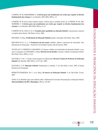119
Fundamentoseprincípiosdaeducaçãoinfantil
CAMPOS, M. M.; ROSEMBERG, F. Critérios para um atendimento em creche que respeite os direitos
fundamentais das crianças. 6. ed. Brasília: MEC/SEB, 2009. p. 13.
CAMPOS, M. M. Esta creche respeita criança: critérios para a unidade creche. In: CAMPOS, M. M.; RO-
SEMBERG, F. Critérios para um atendimento em creche que respeite os direitos fundamentais das
crianças. 6. ed. Brasília: MEC/SEB, 2009, p. 11-27.
CAMPOS, M. M.; CRUZ, S. H. V. Consulta sobre qualidade na educação infantil: o que pensam e querem
os sujeitos deste direito. São Paulo: Cortez, 2006.
KRAMER, S. (Org.). Profissionais de Educação Infantil: gestão e formação. São Paulo: Ática, 2005.
MICARELLO, H. A. L. S. Professores da pré-escola: trabalho, saberes e processos de construção. Tese
(Doutorado em Educação) – Pontifícia Universidade Católica, Rio de Janeiro, 2006.
NUNES, M. F.; CORSINO, P.; KRAMER, S. Crianças e adultos em instituições de educação infantil: o con-
texto e a pesquisa. In: KRAMER, S. (Org.). Retratos de um desafio. Crianças e adultos na educação infantil.
São Paulo: Ática, 2009, p. 12-23.
OLIVEIRA, S. M. L. Creches numa perspectiva educacional. Revista Criança do Professor de Educação
Infantil (34). Brasília: MEC/SEF, p. 21-27, dez. 2000.
OLIVEIRA, Z. R. Educação Infantil: fundamentos e métodos. 3. ed. São Paulo: Cortez, 2007. (Coleção
Docência em Formação).
ROSSETTI-FERREIRA, M. C. et al. (Org.). Os fazeres na Educação Infantil. 9. ed. São Paulo: Cortez,
2007.
SAISI, N. B. Subsídios para uma reflexão sobre o Referencial Curricular Nacional para a Educação Infantil.
Material didático do PEC-Municípios, 2003, p. 101-106.
 