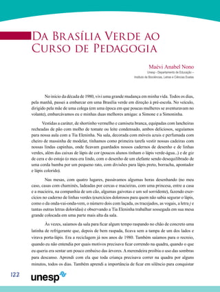 122
Da Brasília Verde ao
Curso de Pedagogia
Maévi Anabel Nono
Unesp - Departamento de Educação –
Instituto de Biociências, Letras e Ciências Exatas
	No início da década de 1980, vivi uma grande mudança em minha vida. Todos os dias,
pela manhã, passei a embarcar em uma Brasília verde em direção à pré-escola. No veículo,
dirigido pela mãe de uma colega (em uma época em que poucas mulheres se aventuravam no
volante), embarcávamos eu e minhas duas melhores amigas: a Simone e a Simoninha.
Vestidas a caráter, de shortinho vermelho e camiseta branca, equipadas com lancheiras
recheadas de pão com molho de tomate ou leite condensado, ambos deliciosos, seguíamos
para nossa aula com a Tia Eleninha. Na sala, decorada com móveis azuis e perfumada com
cheiro de massinha de modelar, tínhamos como primeira tarefa vestir nossas cadeiras com
nossas lindas capinhas, onde ficavam guardados nossos cadernos de desenho e de linhas
verdes, além das caixas de lápis de cor (poucos alunos tinham o lápis verde-água...) e de giz
de cera e do estojo (o meu era lindo, com o desenho de um elefante sendo desequilibrado de
uma corda bamba por um pequeno rato, com divisões para lápis preto, borracha, apontador
e lápis colorido).
	Nas mesas, com quatro lugares, passávamos algumas horas desenhando (no meu
caso, casas com chaminés, ladeadas por cercas e macieiras, com uma princesa, entre a casa
e a macieira, na companhia de um cão, algumas gaivotas e um sol sorridente), fazendo exer-
cícios no caderno de linhas verdes (exercícios dolorosos para quem não sabia segurar o lápis,
como o da onda-vai-onda-vem, o número dois com laçada, os tracejados, as vogais, a letra j e
tantas outras letras doloridas) e observando a Tia Eleninha trabalhar sossegada em sua mesa
grande colocada em uma parte mais alta da sala.
	 Às vezes, saíamos da sala para ficar algum tempo raspando no chão de concreto uma
latinha de refrigerante que, depois de bem raspada, ficava sem a tampa de um dos lados e
virava porta-lápis. Era a reciclagem já nos anos de 1980. Também saíamos para o recreio,
quando eu não entendia por quais motivos precisava ficar correndo na quadra, quando o que
eu queria era sentar um pouco embaixo das árvores. A merendeira proibia o uso das sombras
para descanso. Aprendi com ela que toda criança precisava correr na quadra por alguns
minutos, todos os dias. Também aprendi a importância de ficar em silêncio para conquistar
 