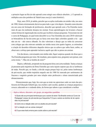 123
Fundamentoseprincípiosdaeducaçãoinfantil
o primeiro lugar na fila (só não aprendi como atingir esse silêncio absoluto...). E aprendi os
múltiplos usos dos potinhos de Yakult (mas essa já é outra história!).
	 Hoje, anos 2010, já adulta, percebo que as ações realizadas em minha vida, nos anos
de 1980, foram extremamente decisivas para tudo o que viria depois. Atuando como docente
em um curso de formação de professores, descobri que aprendi com a Tia Eleninha muito
mais do que ela realmente desejou me ensinar. Essas aprendizagens me levaram a buscar
outras formas de organização das escolas que recebem crianças pequenas. Trouxeram-me até
o curso de Pedagogia, no qual tento descobrir se as Tias Eleninhas dos anos 2010 valorizam
as brincadeiras de faz-de-conta que eu fazia com meus lápis coloridos quando a tia – que
não era tia – não estava olhando. Se elas valorizam o desejo que eu tinha de conversar
com colegas que não estavam sentados em minha mesa com quatro lugares, se estimulam
a criação de desenhos diferentes daqueles únicos que eu achava que sabia fazer, enfim, se
observam o esforço para aprender inclusive aquilo que não se pensa em ensinar.
	 Um dia desses, conversando com minha mãe, fiquei surpresa quando ela disse que a
Tia Eleninha perguntou por mim. De imediato, para espanto meu, perguntei sem pensar, com
certa ironia: “- Mas ela se lembra de mim?”
Depois, refletindo, arrependi-me da pergunta feita com certa maldade. Tantas crianças
já passaram pela trajetória da Dona Eleninha que seria injusto esperar que ela se lembrasse
de todas. Percebi que, no fundo, a dúvida surgiu porque hoje sei, pelas tantas lembranças
da pré-escola, que minha trajetória naquele ano de 1980 foi marcada por sentimentos de
fracasso e angústia gerados por uma relação entre professora e aluna caracterizada pelo
distanciamento.
Distanciamento que, hoje, faz com que eu tente me aproximar cada vez mais das pro-
fessoras de Educação Infantil que, nas creches e pré-escolas, ajudam as crianças pequenas a
crescer, educando-as e cuidando delas, da forma que sabem e que consideram a melhor.
Após a leitura, discutam, em grupo, as seguintes questões:
1) Quais são as principais lembranças que a autora do texto “Da Brasília verde ao Curso de
Pedagogia” possui da pré-escola que frequentou? O que a autora se lembra de ter apren-
dido na pré-escola?
2) Como era a relação dela com os adultos da pré-escola?
3) E a relação com as outras crianças?
4) O que esse texto ensina para vocês sobre a pré-escola?
 