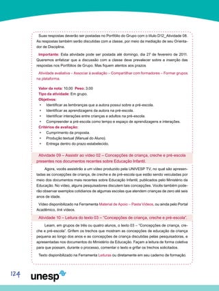 124
Suas respostas deverão ser postadas no Portfólio do Grupo com o título D12_Atividade 08.
As respostas também serão discutidas com a classe, por meio da mediação de seu Orienta-
dor de Disciplina.
Importante: Esta atividade pode ser postada até domingo, dia 27 de fevereiro de 2011.
Queremos enfatizar que a discussão com a classe deve prevalecer sobre a inserção das
respostas nos Portfólios de Grupo. Mas fiquem atentos aos prazos
Atividade avaliativa – Associar à avaliação – Compartilhar com formadores – Formar grupos
na plataforma.
Valor da nota: 10,00 Peso: 3,00
Tipo da atividade: Em grupo.
Objetivos:
Identificar as lembranças que a autora possui sobre a pré-escola.•	
Identificar as aprendizagens da autora na pré-escola.•	
Identificar interações entre crianças e adultos na pré-escola.•	
Compreender a pré-escola como tempo e espaço de aprendizagens e interações.•	
Critérios de avaliação:
Cumprimento da proposta.•	
Produção textual (Manual do Aluno).•	
Entrega dentro do prazo estabelecido.•	
Atividade 09 – Assistir ao vídeo 02 – Concepções de criança, creche e pré-escola
presentes nos documentos recentes sobre Educação Infantil.
	 Agora, vocês assistirão a um vídeo produzido pela UNIVESP TV, no qual são apresen-
tadas as concepções de criança, de creche e de pré-escola que estão sendo veiculadas por
meio dos documentos mais recentes sobre Educação Infantil, publicados pelo Ministério da
Educação. No vídeo, alguns pesquisadores discutem tais concepções. Vocês também pode-
rão observar exemplos cotidianos de algumas escolas que atendem crianças de zero até seis
anos de idade.
Vídeo disponibilizado na Ferramenta Material de Apoio – Pasta Vídeos, ou ainda pelo Portal
Acadêmico, link vídeos.
Atividade 10 – Leitura do texto 03 – “Concepções de criança, creche e pré-escola”.
	 Leiam, em grupos de três ou quatro alunos, o texto 03 – “Concepções de criança, cre-
che e pré-escola”. Grifem os trechos que mostram as concepções de educação da criança
pequena ao longo dos anos e as concepções de criança discutidas pelas pesquisadoras, e
apresentadas nos documentos do Ministério da Educação. Façam a leitura de forma coletiva
para que possam, durante o processo, comentar o texto e grifar os trechos solicitados.
Texto disponibilizado na Ferramenta Leituras ou diretamente em seu caderno de formação.
 