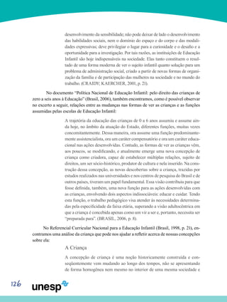 126
desenvolvimento da sensibilidade; não pode deixar de lado o desenvolvimento
das habilidades sociais, nem o domínio do espaço e do corpo e das modali-
dades expressivas; deve privilegiar o lugar para a curiosidade e o desafio e a
oportunidade para a investigação. Por tais razões, as instituições de Educação
Infantil são hoje indispensáveis na sociedade. Elas tanto constituem o resul-
tado de uma forma moderna de ver o sujeito infantil quanto solução para um
problema de administração social, criado a partir de novas formas de organi-
zação da família e de participação das mulheres na sociedade e no mundo do
trabalho. (CRAIDY; KAERCHER, 2001, p. 21).	
	No documento “Política Nacional de Educação Infantil: pelo direito das crianças de
zero a seis anos à Educação” (Brasil, 2006), também encontramos, como é possível observar
no excerto a seguir, relações entre as mudanças nas formas de ver as crianças e as funções
assumidas pelas escolas de Educação Infantil:
A trajetória da educação das crianças de 0 a 6 anos assumiu e assume ain-
da hoje, no âmbito da atuação do Estado, diferentes funções, muitas vezes
concomitantemente. Dessa maneira, ora assume uma função predominante-
mente assistencialista, ora um caráter compensatório e ora um caráter educa-
cional nas ações desenvolvidas. Contudo, as formas de ver as crianças vêm,
aos poucos, se modificando, e atualmente emerge uma nova concepção de
criança como criadora, capaz de estabelecer múltiplas relações, sujeito de
direitos, um ser sócio-histórico, produtor de cultura e nela inserido. Na cons-
trução dessa concepção, as novas descobertas sobre a criança, trazidas por
estudos realizados nas universidades e nos centros de pesquisa do Brasil e de
outros países, tiveram um papel fundamental. Essa visão contribuiu para que
fosse definida, também, uma nova função para as ações desenvolvidas com
as crianças, envolvendo dois aspectos indissociáveis: educar e cuidar. Tendo
esta função, o trabalho pedagógico visa atender às necessidades determina-
das pela especificidade da faixa etária, superando a visão adultocêntrica em
que a criança é concebida apenas como um vir a ser e, portanto, necessita ser
“preparada para”. (BRASIL, 2006, p. 8).
No Referencial Curricular Nacional para a Educação Infantil (Brasil, 1998, p. 21), en-
contramos uma análise da criança que pode nos ajudar a refletir acerca de nossas concepções
sobre ela:
A Criança
A concepção de criança é uma noção historicamente construída e con-
seqüentemente vem mudando ao longo dos tempos, não se apresentando
de forma homogênea nem mesmo no interior de uma mesma sociedade e
 