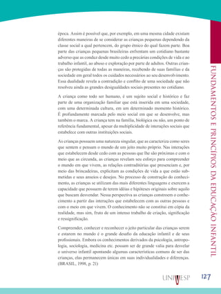 127
Fundamentoseprincípiosdaeducaçãoinfantil
época. Assim é possível que, por exemplo, em uma mesma cidade existam
diferentes maneiras de se considerar as crianças pequenas dependendo da
classe social a qual pertencem, do grupo étnico do qual fazem parte. Boa
parte das crianças pequenas brasileiras enfrentam um cotidiano bastante
adverso que as conduz desde muito cedo a precárias condições de vida e ao
trabalho infantil, ao abuso e exploração por parte de adultos. Outras crian-
ças são protegidas de todas as maneiras, recebendo de suas famílias e da
sociedade em geral todos os cuidados necessários ao seu desenvolvimento.
Essa dualidade revela a contradição e conflito de uma sociedade que não
resolveu ainda as grandes desigualdades sociais presentes no cotidiano.
A criança como todo ser humano, é um sujeito social e histórico e faz
parte de uma organização familiar que está inserida em uma sociedade,
com uma determinada cultura, em um determinado momento histórico.
É profundamente marcada pelo meio social em que se desenvolve, mas
também o marca. A criança tem na família, biológica ou não, um ponto de
referência fundamental, apesar da multiplicidade de interações sociais que
estabelece com outras instituições sociais.
As crianças possuem uma natureza singular, que as caracteriza como seres
que sentem e pensam o mundo de um jeito muito próprio. Nas interações
que estabelecem desde cedo com as pessoas que lhe são próximas e com o
meio que as circunda, as crianças revelam seu esforço para compreender
o mundo em que vivem, as relações contraditórias que presenciam e, por
meio das brincadeiras, explicitam as condições de vida a que estão sub-
metidas e seus anseios e desejos. No processo de construção do conheci-
mento, as crianças se utilizam das mais diferentes linguagens e exercem a
capacidade que possuem de terem idéias e hipóteses originais sobre aquilo
que buscam desvendar. Nessa perspectiva as crianças constroem o conhe-
cimento a partir das interações que estabelecem com as outras pessoas e
com o meio em que vivem. O conhecimento não se constitui em cópia da
realidade, mas sim, fruto de um intenso trabalho de criação, significação
e ressignificação.
Compreender, conhecer e reconhecer o jeito particular das crianças serem
e estarem no mundo é o grande desafio da educação infantil e de seus
profissionais. Embora os conhecimentos derivados da psicologia, antropo-
logia, sociologia, medicina etc. possam ser de grande valia para desvelar
o universo infantil apontando algumas características comuns de ser das
crianças, elas permanecem únicas em suas individualidades e diferenças.
(BRASIL, 1998, p. 21)
 