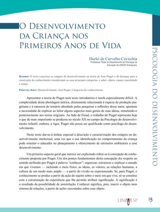13
psicologiadodesenvolvimento
O Desenvolvimento
da Criança nos
Primeiros Anos de Vida
Durlei de Carvalho Cavicchia
Professora Titular do Departamento de Psicologia da
Educação da UNESP-Araraquara.
Resumo: O texto conceitua os estágios de desenvolvimento na teoria de Jean Piaget e dá destaque para a
construção do conhecimento considerando as suas principais categorias, a saber: objeto, espaço causalidade
e tempo.
Palavras chave: Desenvolvimento, Jean Piaget, Categorias do conhecimento.
Apresentar a teoria de Piaget num texto introdutório é tarefa especialmente difícil. A
complexidade desta abordagem teó­rica, diretamente relacionada à riqueza da produção pia-
getiana e à natureza do temário abordado pelas pesquisas e reflexões desse autor, apontam
a necessidade de explicar ao leitor alguns aspectos mais gerais de suas ideias, remetendo-o
posteriormente aos textos originais. Ao lado de Freud, o trabalho de Piaget representa hoje
o que de mais impor­tante se produziu no século XX no campo da Psicologia do desenvolvi-
mento infantil, embora, a rigor, Piaget não possa ser qualificado como psicólogo do desen-
volvimento.
Neste texto dar-se-á ênfase especial à descrição e caracteri­zação dos estágios no de-
senvolvimento intelectual, uma vez que a sua identificação no comportamento da criança
pode orientar o educador no planejamento e oferecimento de estímulos ambientais a esse
desenvolvimento.
Um primeiro aspecto geral que merece ser explicitado refere-se à concepção de conhe-
cimento proposta por Piaget. Um dos pontos fundamentais desta concepção diz respeite ao
sentido atribuído por Piaget à palavra “conhecer”: organizar, estruturar e explicar o mundo
em que vivemos — incluindo o meio físico, as ideias, os valores, as relações humanas, a
cultura de um modo mais amplo — a partir do vivido ou experienciado. Se, para Piaget, o
conhecimento se produz a partir da ação do sujeito sobre o meio em que vive, só se constitui
com a estruturação da experiência que lhe permite atribuir significação. A significação é
o resultado da possibilidade de assimilação. Conhecer significa, pois, inserir o objeto num
sistema de relações, a partir de ações executadas sobre esse objeto.
 
