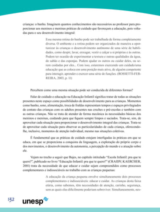 132
crianças: o banho. Imaginem quantos conhecimentos são necessários ao professor para pro-
porcionar aos meninos e meninas práticas de cuidado que favoreçam a educação, pois volta-
das para o seu desenvolvimento integral:
Essa mesma rotina do banho pode ser trabalhada de forma completamente
diversa. O ambiente e a rotina podem ser organizados de maneira a opor-
tunizar às crianças o desenvolvimento autônomo de uma série de habili-
dades, como despir, lavar, enxugar, vestir e calçar a si próprias e às outras.
Podem ter ocasião de experimentar a textura e outras qualidades da água,
do sabão e das esponjas. Podem ajudar os outros ou cuidar deles, ou se-
rem cuidadas por eles... Com isso, estaremos exercendo um cuidado/uma
educação que as coloca em uma posição mais ativa, de alguém competente
para interagir, aprender e exercer uma série de funções. (ROSSETTI-FER-
REIRA, 2003, p. 11)
Percebem como uma mesma situação pode ser conduzida de diferentes formas?
Falar de cuidado e educação na Educação Infantil significa tratar de todas as situações
presentes neste espaço como possibilidades de desenvolvimento para as crianças. Momentos
como banho, sono, alimentação, troca de fraldas representam tempos e espaços privilegiados
de contato das crianças com os adultos presentes nas creches e pré-escolas e também com
as outras crianças. Não se trata de atender de forma mecânica às necessidades básicas dos
meninos e meninas, cuidando para que fiquem sempre limpos e saciados. Trata-se, sim, de
aproveitar cada situação para proporcionar o desenvolvimento integral das crianças. Trata-se
de aproveitar cada situação para observar as particularidades de cada criança, oferecendo-
lhe, inclusive, momentos de atenção individual, mesmo nas situações coletivas.
É fundamental que as práticas de cuidado estejam interligadas às práticas em que se
educa, em que se proporciona a conquista da linguagem, a exploração do próprio corpo e
dos movimentos, o desenvolvimento da autonomia, a percepção do mundo e a atuação sobre
ele.
Vejam no trecho a seguir que Bujes, no capítulo intitulado “Escola Infantil: pra que te
quero?”, publicado no livro “Educação Infantil: pra que te quero?” (CRAIDY; KAERCHER,
2001) trata da necessidade de que educar e cuidar sejam compreendidos como processos
complementares e indissociáveis no trabalho com as crianças pequenas:
A educação da criança pequena envolve simultaneamente dois processos
complementares e indissociáveis: educar e cuidar. As crianças desta faixa
etária, como sabemos, têm necessidades de atenção, carinho, segurança,
sem as quais elas dificilmente poderiam sobreviver. Simultaneamente, nes-
 