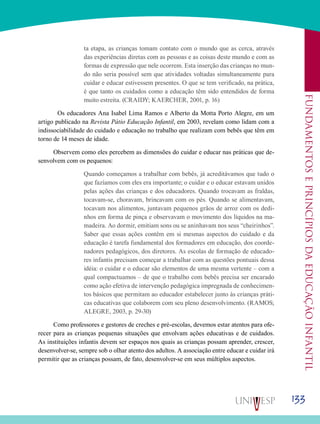 133
Fundamentoseprincípiosdaeducaçãoinfantil
ta etapa, as crianças tomam contato com o mundo que as cerca, através
das experiências diretas com as pessoas e as coisas deste mundo e com as
formas de expressão que nele ocorrem. Esta inserção das crianças no mun-
do não seria possível sem que atividades voltadas simultaneamente para
cuidar e educar estivessem presentes. O que se tem verificado, na prática,
é que tanto os cuidados como a educação têm sido entendidos de forma
muito estreita. (CRAIDY; KAERCHER, 2001, p. 16)
	Os educadores Ana Isabel Lima Ramos e Alberto da Motta Porto Alegre, em um
artigo publicado na Revista Pátio Educação Infantil, em 2003, revelam como lidam com a
indissociabilidade do cuidado e educação no trabalho que realizam com bebês que têm em
torno de 14 meses de idade.
Observem como eles percebem as dimensões do cuidar e educar nas práticas que de-
senvolvem com os pequenos:
Quando começamos a trabalhar com bebês, já acreditávamos que tudo o
que fazíamos com eles era importante; o cuidar e o educar estavam unidos
pelas ações das crianças e dos educadores. Quando trocavam as fraldas,
tocavam-se, choravam, brincavam com os pés. Quando se alimentavam,
tocavam nos alimentos, juntavam pequenos grãos de arroz com os dedi-
nhos em forma de pinça e observavam o movimento dos líquidos na ma-
madeira. Ao dormir, emitiam sons ou se aninhavam nos seus “cheirinhos”.
Saber que essas ações contêm em si mesmas aspectos do cuidado e da
educação é tarefa fundamental dos formadores em educação, dos coorde-
nadores pedagógicos, dos diretores. As escolas de formação de educado-
res infantis precisam começar a trabalhar com as questões pontuais dessa
idéia: o cuidar e o educar são elementos de uma mesma vertente – com a
qual compactuamos – de que o trabalho com bebês precisa ser encarado
como ação efetiva de intervenção pedagógica impregnada de conhecimen-
tos básicos que permitam ao educador estabelecer junto às crianças práti-
cas educativas que colaborem com seu pleno desenvolvimento. (RAMOS;
ALEGRE, 2003, p. 29-30)
Como professores e gestores de creches e pré-escolas, devemos estar atentos para ofe-
recer para as crianças pequenas situações que envolvam ações educativas e de cuidados.
As instituições infantis devem ser espaços nos quais as crianças possam aprender, crescer,
desenvolver-se, sempre sob o olhar atento dos adultos. A associação entre educar e cuidar irá
permitir que as crianças possam, de fato, desenvolver-se em seus múltiplos aspectos.
 