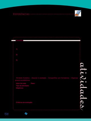134
Referências
BUJES, M. I. E. Escola infantil: pra que te quero? In: CRAIDY, C. M.; KAERCHER, G. E. P. S. (Org.). Edu-
cação Infantil: pra que te quero? Porto Alegre: Artmed, 2001, p. 13-22.
RAMOS, A. I. L.; ALEGRE, A. M. P. Cuidar e educar no berçário. A superação de um paradoxo na educação
infantil. Pátio Educação Infantil, ano I, n. 1, p. 29-31, abr. - jul. 2003.
ROSSETTI-FERREIRA, M. C. A necessária associação entre educar e cuidar. Pátio Educação Infantil, ano
I, n. 1, p. 10-12, abr. - jul. 2003.
Questões:
Depois de terem lido juntos ao texto sobre situações de cuidados e educação na Educação
Infantil, respondam, em grupo, às seguintes questões:
1) Como o cuidado e a educação devem ser encarados pelos professores de Educação
Infantil?
2) Quais situações vividas em creches e pré-escolas envolvem situações em que cuidado e
educação estão articulados?
3) Analisem as duas situações de banho apresentadas no texto e escrevam o que as crian-
ças sentiram em cada uma delas. Escrevam, também, sobre o que elas aprenderam em cada
situação.
As respostas a estas questões devem ser postadas no Portfólio do Grupo, com o título
D12_Atividade 13, até domingo, dia 06 de março de 2011, sem desconto em nota. Assim, se
as discussões estiverem produtivas, deixem as postagens para um momento posterior, mas
fiquem atentos aos prazos de entrega.
Atividade Avaliativa – Associar à avaliação – Compartilhar com formadores – Organizar
grupos na plataforma
Valor da nota: 10,00 Peso: 3,00
Tipo da atividade: Em grupo.
Objetivos:
Sintetizar, a partir da leitura realizada, o que significa a articulação entre cuidado e•	
educação na Educação Infantil.
Descrever situações vividas em creches e pré-escolas nas quais, cuidado e educação•	
se articulam.
Identificar aprendizagens proporcionadas às crianças pequenas nas duas situações de•	
banho descritas no texto.
Critérios de avaliação:
Cumprimento da proposta.•	
Produção textual (Manual do Aluno).•	
Entrega no prazo determinado.•	
Saiba Mais
 