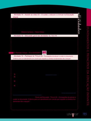 135
Fundamentoseprincípiosdaeducaçãoinfantil
Saiba Mais
Saiba Mais
Atividade 14 – Assistir ao vídeo 03 – O cuidar, o educar e o brincar na Educação
Infantil.
No vídeo, a que vocês irão assistir agora, alguns especialistas em Educação Infantil ana-
lisam situações de cuidado e educação das crianças pequenas em creches e pré-escolas,
e também tratam da importância do brincar nestes ambientes. Observem atentamente as
situações de educação, cuidados e brincadeiras apresentadas no vídeo e fiquem atentos
às análises realizadas pelas especialistas. Lembrem-se de fazer algumas anotações para
discutir com os colegas e com o professor orientador de disciplina.Vídeo disponibilizado na
Ferramenta Material de Apoio – Pasta Vídeos, ou pelo Portal Acadêmico, link Vídeos.
Atividade 15 – Discussão geral das atividades 12, 13 e 14.
Discutam, com o auxílio de seus Orientadores de Disciplina, as atividades 13 e 14, respec-
tivamente: texto 04 – “Educar e cuidar nas creches e pré-escolas –, e vídeo 03 – O cuidar, o
educar e o brincar na Educação Infantil.
Aproveitem a oportunidade e tirem eventuais dúvidas sobre o documento proposto na ativi-
dade 12: “Política Nacional de Educação Infantil: pelo direito das crianças de zero a seis anos
à Educação”.
3º Período Virtual – 01 e 02/03/2011
Atividade 16 – Participar do “Fórum 02 - Concepções de educar e cuidar no documento
Critérios para um atendimento em creche que respeite os direitos fundamentais das crianças”.
Todos os profissionais que trabalham com Educação Infantil, seja como gestores ou pro-
fessores, devem sempre acompanhar os documentos sobre esta Etapa da Educação Básica
que são produzidos e publicados pelo Ministério da Educação. Nesses documentos, estão
expressas concepções de cuidar e educar que devem orientar as práticas presentes nas
creches e pré-escolas. Para conhecerem melhor o que os documentos trazem sobre essas
concepções, façam a seguinte atividade:
1) Acessem o site do Ministério da Educação (www.mec.gov.br).
2) No site do MEC, acessem o link para a Secretaria de Educação Básica e procurem pelas
Publicações relacionadas à Educação Infantil.
3) Leiam atentamente os títulos das publicações e os resumos de cada uma delas que estão
no próprio site.
4) Façam o download do documento “Critérios para um atendimento em creche que respeite
os direitos fundamentais das crianças”, e observem o que as autoras deste pensam sobre o
cuidado e a educação na Educação Infantil.
O download do documento também poderá ser feito por meio do link: http://portal.mec.gov.
br/dmdocuments/direitosfundamentais.pdf
Acessem, então, a Ferramenta Fórum de Discussão, “Fórum 02 – Concepções de educar e
cuidar no documento ‘Critérios para um atendimento em creche que respeite os direitos fun-
damentais das crianças’”, e respondam à mensagem disparadora, escrevendo e interagindo
com seus colegas sobre as observações que fizeram.
Esta não é uma atividade avaliativa, mas que muito contribuirá para seus estudos. Façam
suas contribuições até o dia 09 de março de 2011. Participem!
 