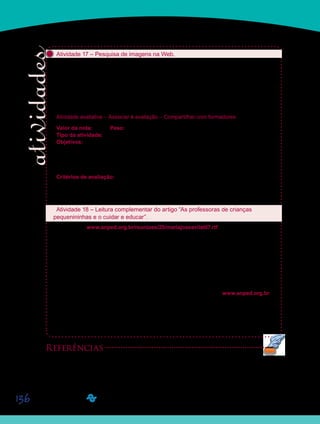 136
Atividade 17 – Pesquisa de imagens na Web.
Depois das leituras e discussões sobre o cuidar e o educar na Educação Infantil, façam
agora uma busca na internet de imagens que retratem escolas de Educação Infantil que
adotam práticas adequadas de cuidados e educação das crianças pequenas. Escolham pelo
menos duas imagens para anexar aos seus respectipré-vos Portfólios Individuais, com co-
mentários. Façam a postagem dessas imagens comentadas com o título D12_Atividade 17.
Se possível, levem a cópia de pelo menos uma das imagens, na próxima aula do dia 03 de
março de 2011.
Atividade avaliativa – Associar à avaliação – Compartilhar com formadores
Valor da nota: 10,00 Peso: 3,00
Tipo da atividade: Individual.
Objetivos:
Selecionar imagens que retratem práticas de educação e cuidados em escolas de Edu-•	
cação Infantil.
Comentar as práticas selecionadas, indicando, nas imagens, a articulação entre cuida-•	
do e educação na Educação Infantil.
Critérios de avaliação:
Seleção de imagens adequadas aos objetivos da atividade.•	
Produção textual (Manual do Aluno).•	
Entrega dentro do prazo estabelecido.•	
Atividade 18 – Leitura complementar do artigo “As professoras de crianças
pequenininhas e o cuidar e educar”.
Sigam o link www.anped.org.br/reunioes/25/mariajoseavilat07.rtf e façam, se desejarem,
a leitura complementar do artigo “As professoras de crianças pequenininhas e o cuidar e
educar” (Ávila, 2002) publicado nos anais da 25ª Reunião Anual da Associação Nacional de
Pós-Graduação em Educação (ANPEd). No artigo, Maria José Figueiredo Ávila apresenta os
resultados obtidos em uma pesquisa realizada no município de Campinas, na qual procurou
investigar as atividades profissionais de cuidado e educação de professoras de crianças de
zero a três anos de idade. Durante a leitura, procurem ficar atentos aos principais resultados
obtidos pela pesquisadora.
Em vez de acessar o link anteriormente mencionado, vocês podem entrar diretamente no
site da ANPEd e buscar o artigo de Maria José. Para tanto, digitem www.anped.org.br e
cliquem em Reuniões Anuais, depois em 25ª Reunião Anual, Textos completos dos trabalhos
e pôsteres apresentados, escolham o GT07 – Educação da criança de zero a seis anos e,
finalmente, cliquem sobre o título do trabalho de autoria de Maria José Figueiredo Ávila.
Aproveitem para ler os títulos dos outros trabalhos. Se desejarem, façam mais alguma lei-
tura complementar.
Referências
AVILA, M. J. F. As professoras de crianças pequenininhas e o cuidar e educar. In: REUNIÃO ANUAL DA
ASSOCIAÇÃO NACIONAL DE PÓS-GRADUAÇÃO EM EDUCAÇÃO (ANPEd), n. 25, Caxambu, 2002.
Disponível em: <www.anped.org.br/reunioes/25/mariajoseavilat07.rtf>. Acesso em: 20 nov. 2009.
Saiba Mais
Saiba Mais
 