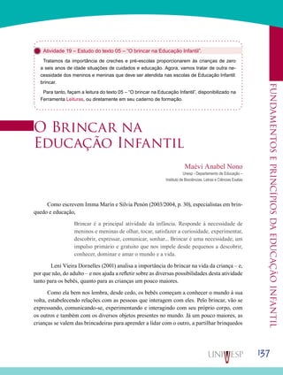 137
Fundamentoseprincípiosdaeducaçãoinfantil
Atividade 19 – Estudo do texto 05 – “O brincar na Educação Infantil”.
Tratamos da importância de creches e pré-escolas proporcionarem às crianças de zero
a seis anos de idade situações de cuidados e educação. Agora, vamos tratar de outra ne-
cessidade dos meninos e meninas que deve ser atendida nas escolas de Educação Infantil:
brincar.
Para tanto, façam a leitura do texto 05 – “O brincar na Educação Infantil”, disponibilizado na
Ferramenta Leituras, ou diretamente em seu caderno de formação.
O Brincar na
Educação Infantil
Maévi Anabel Nono
Unesp - Departamento de Educação –
Instituto de Biociências, Letras e Ciências Exatas
Como escrevem Imma Marín e Silvia Penón (2003/2004, p. 30), especialistas em brin-
quedo e educação,
Brincar é a principal atividade da infância. Responde à necessidade de
meninos e meninas de olhar, tocar, satisfazer a curiosidade, experimentar,
descobrir, expressar, comunicar, sonhar... Brincar é uma necessidade, um
impulso primário e gratuito que nos impele desde pequenos a descobrir,
conhecer, dominar e amar o mundo e a vida.
	 Leni Vieira Dornelles (2001) analisa a importância do brincar na vida da criança – e,
por que não, do adulto – e nos ajuda a refletir sobre as diversas possibilidades desta atividade
tanto para os bebês, quanto para as crianças um pouco maiores.
Como ela bem nos lembra, desde cedo, os bebês começam a conhecer o mundo à sua
volta, estabelecendo relações com as pessoas que interagem com eles. Pelo brincar, vão se
expressando, comunicando-se, experimentando e interagindo com seu próprio corpo, com
os outros e também com os diversos objetos presentes no mundo. Já um pouco maiores, as
crianças se valem das brincadeiras para aprender a lidar com o outro, a partilhar brinquedos
 