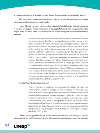 138
e espaços para brincar, a negociar regras e formas de participação nas atividades lúdicas.
Tão importantes no desenvolvimento das crianças, as brincadeiras devem ter tempo e
espaço garantidos nas creches e pré-escolas.
	Janet Moyles, em entrevista concedida à Revista Pátio Educação Infantil, argumenta
a favor da presença do brincar nas escolas de Educação Infantil. Leiam o depoimento dela e
vejam o que ela pensa sobre as contribuições das brincadeiras para o desenvolvimento das
crianças:
Brincar é uma parte fundamental da aprendizagem e do desenvolvimento
nos primeiros anos de vida. As crianças brincam instintivamente e, por-
tanto, os adultos deveriam aproveitar essa inclinação “natural”. Crianças
que brincam confiantes tornam-se aprendizes vitalícios, capazes de pensar
de forma abstrata e independente, assim como de correr riscos a fim de
resolver problemas e aperfeiçoar sua compreensão. Significa que os pro-
gramas de educação infantil inicial devem estar baseados em atividades
lúdicas como princípio central das experiências de aprendizagem. Isso é
bastante difícil de conseguir na vigência de práticas excessivamente pres-
critivas em termos de conteúdo curricular. Crianças pequenas alcançam
a compreensão através de experiências que fazem sentido para elas e nas
quais podem usar seus conhecimentos prévios. O brincar proporciona essa
base essencial. É muito importante que as crianças aprendam a valorizar
suas brincadeiras, o que só pode acontecer se elas forem igualmente va-
lorizadas por aqueles que as cercam. Brincar mantém as crianças física e
mentalmente ativas. (MOYLES, 2009, p. 19)
Angela Meyer Borba argumenta que:
Para as crianças, a brincadeira é uma forma privilegiada de interação com
outros sujeitos, adultos e crianças, e com os objetos e a natureza à sua
volta. Brincando, elas se apropriam criativamente de formas de ação social
tipicamente humanas e de práticas sociais específicas dos grupos aos quais
pertencem, aprendendo sobre si mesmas e sobre o mundo em que vivem.
Se entendermos que a infância é um período em que o ser humano está se
constituindo culturalmente, a brincadeira assume importância fundamen-
tal como forma de participação social e como atividade que possibilita a
apropriação, a ressignificação e a reelaboração da cultura pelas crianças.
(BORBA, 2007, p. 12)
	Borba, no artigo publicado na Revista Criança do Professor de Educação Infantil,
em novembro de 2007, intitulado “A brincadeira como experiência de cultura na educação
 