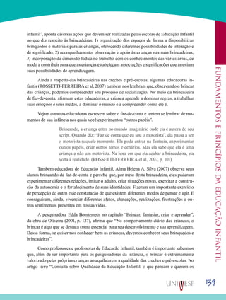 139
Fundamentoseprincípiosdaeducaçãoinfantil
infantil”, aponta diversas ações que devem ser realizadas pelas escolas de Educação Infantil
no que diz respeito às brincadeiras: 1) organização dos espaços de forma a disponibilizar
brinquedos e materiais para as crianças, oferecendo diferentes possibilidades de interação e
de significado; 2) acompanhamento, observação e apoio às crianças nas suas brincadeiras;
3) incorporação da dimensão lúdica no trabalho com os conhecimentos das várias áreas, de
modo a contribuir para que as crianças estabeleçam associações e significações que ampliam
suas possibilidades de aprendizagem.
Ainda a respeito das brincadeiras nas creches e pré-escolas, algumas educadoras in-
fantis (ROSSETTI-FERREIRA et al, 2007) também nos lembram que, observando o brincar
das crianças, podemos compreender seu processo de socialização. Por meio da brincadeira
de faz-de-conta, afirmam estas educadoras, a criança aprende a dominar regras, a trabalhar
suas emoções e seus medos, a dominar o mundo e a compreender como ele é.
Vejam como as educadoras escrevem sobre o faz-de-conta e tentem se lembrar de mo-
mentos de sua infância nos quais você experimentou “outros papéis”.
Brincando, a criança entra no mundo imaginário onde ela é autora do seu
script. Quando diz: “Faz de conta que eu sou o motorista”, ela passa a ser
o motorista naquele momento. Ela pode entrar na fantasia, experimentar
outros papéis, criar outros temas e cenários. Mas ela sabe que ela é uma
criança e não um motorista. Na hora em que ela acabar a brincadeira, ela
volta à realidade. (ROSSETTI-FERREIRA et al, 2007, p. 101)
Também educadora de Educação Infantil, Alma Helena A. Silva (2007) observa seus
alunos brincando de faz-de-conta e percebe que, por meio desta brincadeira, eles puderam
experimentar diferentes relações, imitar o adulto, criar situações novas, exercitar a constru-
ção da autonomia e o fortalecimento de suas identidades. Fizeram um importante exercício
de percepção do outro e de constatação de que existem diferentes modos de pensar e agir. E
conseguiram, ainda, vivenciar diferentes afetos, chateações, realizações, frustrações e ou-
tros sentimentos presentes em nossas vidas.
A pesquisadora Edda Bomtempo, no capítulo “Brincar, fantasiar, criar e aprender”,
da obra de Oliveira (2001, p. 127), afirma que “No comportamento diário das crianças, o
brincar é algo que se destaca como essencial para seu desenvolvimento e sua aprendizagem.
Dessa forma, se quisermos conhecer bem as crianças, devemos conhecer seus brinquedos e
brincadeiras”.
Como professores e professoras de Educação Infantil, também é importante sabermos
que, além de ser importante para os pesquisadores da infância, o brincar é extremamente
valorizado pelas próprias crianças ao aquilatarem a qualidade das creches e pré-escolas. No
artigo livro “Consulta sobre Qualidade da Educação Infantil: o que pensam e querem os
 