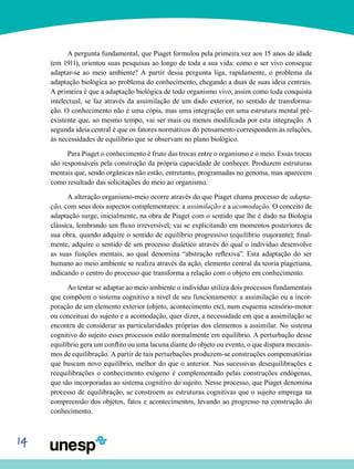 14
A pergunta fundamental, que Piaget formulou pela primeira vez aos 15 anos de idade
(em 1911), orientou suas pesquisas ao longo de toda a sua vida: como o ser vivo con­segue
adaptar-se ao meio ambiente? A partir dessa pergun­ta liga, rapidamente, o problema da
adaptação biológica ao problema do conhecimento, chegando a duas de suas ideia centrais.
A primeira é que a adaptação biológica de todo organismo vivo, assim como toda conquista
intelectual, se faz através da assimilação de um dado exterior, no sentido de transforma-
ção. O conhecimento não é uma cópia, mas uma integração em uma estrutura mental pré-
existente que, ao mesmo tempo, vai ser mais ou menos modificada por esta integração. A
segunda ideia central é que os fatores norma­tivos do pensamento correspondem às relações,
às necessi­dades de equilíbrio que se observam no plano biológico.
Para Piaget o conhecimento é fruto das trocas entre o organismo e o meio. Essas trocas
são responsáveis pela cons­trução da própria capacidade de conhecer. Produzem estru­turas
mentais que, sendo orgânicas não estão, entretanto, programadas no genoma, mas aparecem
como resultado das solicitações do meio ao organismo.
A alteração organismo-meio ocorre através do que Piaget chama processo de adapta-
ção, com seus dois aspectos com­plementares: a assimilação e a acomodação. O conceito de
adaptação surge, inicialmente, na obra de Piaget com o sen­tido que lhe é dado na Biologia
clássica, lembrando um fluxo irreversível; vai se explicitando em momentos posteriores de
sua obra, quando adquire o sentido de equilíbrio progres­sivo (equilíbrio majorante); final-
mente, adquire o sentido de um processo dialético através do qual o indivíduo desenvol­ve
as suas funções mentais, ao qual denomina “abstração reflexiva”. Esta adaptação do ser
humano ao meio ambiente se realiza através da ação, elemento central da teoria piagetiana,
indicando o centro do processo que transforma a relação com o objeto em conhecimento.
Ao tentar se adaptar ao meio ambiente o indivíduo utili­za dois processos fundamentais
que compõem o sistema cognitivo a nível de seu funcionamento: a assimilação ou a incor-
poração de um elemento exterior (objeto, acontecimento etc), num esquema sensório-motor
ou conceituai do sujeito e a acomodação, quer dizer, a necessidade em que a assimilação se
encontra de considerar as particularidades próprias dos elementos a assimilar. No sistema
cognitivo do sujeito esses processos estão normalmente em equilíbrio. A perturbação desse
equilíbrio gera um conflito ou uma lacuna diante do objeto ou evento, o que dispara mecanis-
mos de equilibração. A partir de tais perturbações produzem-se construções compensatórias
que buscam novo equilíbrio, melhor do que o anterior. Nas sucessivas desequilibrações e
reequilibrações o conhecimento exógeno é complementado pelas construções endógenas,
que são incorporadas ao siste­ma cognitivo do sujeito. Nesse processo, que Piaget denomi­na
processo de equilibração, se constroem as estruturas cognitivas que o sujeito emprega na
compreensão dos objetos, fatos e acontecimentos, levando ao progresso na cons­trução do
conhecimento.
 