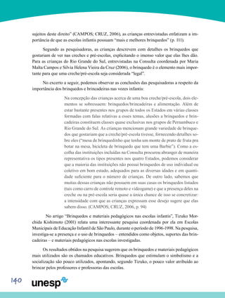 140
sujeitos deste direito” (CAMPOS; CRUZ, 2006), as crianças entrevistadas enfatizam a im-
portância de que as escolas infantis possuam “mais e melhores brinquedos” (p. 111).
Segundo as pesquisadoras, as crianças descrevem com detalhes os brinquedos que
gostariam de ver nas creches e pré-escolas, explicitando o imenso valor que elas lhes dão.
Para as crianças do Rio Grande do Sul, entrevistadas na Consulta coordenada por Maria
Malta Campos e Silvia Helena Vieira da Cruz (2006), o brinquedo é o elemento mais impor-
tante para que uma creche/pré-escola seja considerada “legal”.
No excerto a seguir, podemos observar as conclusões das pesquisadoras a respeito da
importância dos brinquedos e brincadeiras nas vozes infantis:
Na concepção das crianças acerca de uma boa creche/pré-escola, dois ele-
mentos se sobressaem: brinquedos/brincadeiras e alimentação. Além de
estar bastante presentes nos grupos de todos os Estados em várias classes
formadas com falas relativas a esses temas, alusões a brinquedos e brin-
cadeiras constituem classes quase exclusivas nos grupos de Pernambuco e
Rio Grande do Sul. As crianças mencionam grande variedade de brinque-
dos que gostariam que a creche/pré-escola tivesse, fornecendo detalhes so-
bre eles (“mesa de brinquedinho que tenha um monte de prato de fruta pra
botar na mesa, bicicleta de brinquedo que tem uma Barbie”). Como a es-
colha das instituições incluídas na Consulta procurou abranger de maneira
representativa os tipos presentes nos quatro Estados, podemos considerar
que a maioria das instituições não possui brinquedos de uso individual ou
coletivo em bom estado, adequados para as diversas idades e em quanti-
dade suficiente para o número de crianças. De outro lado, sabemos que
muitas dessas crianças não possuem em suas casas os brinquedos listados
(tais como carro de controle remoto e videogame) e que a presença deles na
creche ou na pré-escola seria quase a única chance de isso se concretizar:
a intensidade com que as crianças expressam esse desejo sugere que elas
sabem disso. (CAMPOS; CRUZ, 2006, p. 94)
	 No artigo “Brinquedos e materiais pedagógicos nas escolas infantis”, Tizuko Mor-
chida Kishimoto (2001) relata uma interessante pesquisa coordenada por ela em Escolas
Municipais de Educação Infantil de São Paulo, durante o período de 1996-1998. Na pesquisa,
investiga-se a presença e o uso de brinquedos – entendidos como objetos, suportes das brin-
cadeiras – e materiais pedagógicos nas escolas investigadas.
Os resultados obtidos na pesquisa sugerem que os brinquedos e materiais pedagógicos
mais utilizados são os chamados educativos. Brinquedos que estimulam o simbolismo e a
socialização são pouco utilizados, apontando, segundo Tizuko, o pouco valor atribuído ao
brincar pelos professores e professoras das escolas.
 