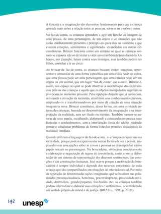 142
A fantasia e a imaginação são elementos fundamentais para que a criança
aprenda mais sobre a relação entre as pessoas, sobre o eu e sobre o outro.
No faz-de-conta, as crianças aprendem a agir em função da imagem de
uma pessoa, de uma personagem, de um objeto e de situações que não
estão imediatamente presentes e perceptíveis para elas no momento e que
evocam emoções, sentimentos e significados vivenciados em outras cir-
cunstâncias. Brincar funciona como um cenário no qual as crianças tor-
nam-se capazes não só de imitar a vida como também de transformá-la. Os
heróis, por exemplo, lutam contra seus inimigos, mas também podem ter
filhos, cozinhar e ir ao circo.
Ao brincar de faz-de-conta, as crianças buscam imitar, imaginar, repre-
sentar e comunicar de uma forma específica que uma coisa pode ser outra,
que uma pessoa pode ser uma personagem, que uma criança pode ser um
objeto ou um animal, que um lugar “faz-de-conta” que é outro. Brincar é,
assim, um espaço no qual se pode observar a coordenação das experiên-
cias prévias das crianças e aquilo que os objetos manipulados sugerem ou
provocam no momento presente. Pela repetição daquilo que já conhecem,
utilizando a ativação da memória, atualizam seus conhecimentos prévios,
ampliando-os e transformando-os por meio da criação de uma situação
imaginária nova. Brincar constituise, dessa forma, em uma atividade in-
terna das crianças, baseada no desenvolvimento da imaginação e na inter-
pretação da realidade, sem ser ilusão ou mentira. Também tornam-se au-
toras de seus papéis, escolhendo, elaborando e colocando em prática suas
fantasias e conhecimentos, sem a intervenção direta do adulto, podendo
pensar e solucionar problemas de forma livre das pressões situacionais da
realidade imediata.
Quando utilizam a linguagem do faz-de-conta, as crianças enriquecem sua
identidade, porque podem experimentar outras formas de ser e pensar, am-
pliando suas concepções sobre as coisas e pessoas ao desempenhar vários
papéis sociais ou personagens. Na brincadeira, vivenciam concretamente
a elaboração e negociação de regras de convivência, assim como a elabo-
ração de um sistema de representação dos diversos sentimentos, das emo-
ções e das construções humanas. Isso ocorre porque a motivação da brin-
cadeira é sempre individual e depende dos recursos emocionais de cada
criança que são compartilhados em situações de interação social. Por meio
da repetição de determinadas ações imaginadas que se baseiam nas pola-
ridades presença/ausência, bom/mau, prazer/desprazer, passividade/ativi-
dade, dentro/fora, grande/pequeno, feio/bonito etc., as crianças também
podem internalizar e elaborar suas emoções e sentimentos, desenvolvendo
um sentido próprio de moral e de justiça. (BRASIL, 1998, p. 22-23).
 