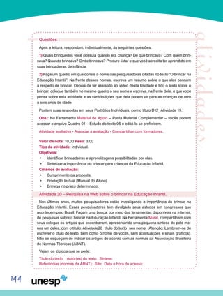 144
Questões:
Após a leitura, respondam, individualmente, às seguintes questões:
1) Quais brinquedos você possuía quando era criança? De que brincava? Com quem brin-
cava? Quando brincava? Onde brincava? Procure listar o que você acredita ter aprendido em
suas brincadeiras de infância.
2) Faça um quadro em que conste o nome das pesquisadoras citadas no texto “O brincar na
Educação Infantil”. Na frente desses nomes, escreva um resumo sobre o que elas pensam
a respeito de brincar. Depois de ter assistido ao vídeo desta Unidade e lido o texto sobre o
brincar, coloque também no mesmo quadro o seu nome e escreva, na frente dele, o que você
pensa sobre esta atividade e as contribuições que dela podem vir para as crianças de zero
a seis anos de idade.
Postem suas respostas em seus Portfólios Individuais, com o título D12_Atividade 19.
Obs.: Na Ferramenta Material de Apoio – Pasta Material Complementar – vocês podem
acessar o arquivo Quadro 01 – Estudo do texto 05 e editá-lo se preferirem.
Atividade avaliativa - Associar à avaliação - Compartilhar com formadores.
Valor da nota: 10,00 Peso: 3,00
Tipo de atividade: Individual.
Objetivos:
Identificar brincadeiras e aprendizagens possibilitadas por elas.•	
Sintetizar a importância do brincar para crianças da Educação Infantil.•	
Critérios de avaliação:
Cumprimento da proposta.•	
Produção textual (Manual do Aluno).•	
Entrega no prazo determinado.•	
Atividade 20 – Pesquisa na Web sobre o brincar na Educação Infantil.
Nos últimos anos, muitos pesquisadores estão investigando a importância do brincar na
Educação Infantil. Esses pesquisadores têm divulgado seus estudos em congressos que
acontecem pelo Brasil. Façam uma busca, por meio das ferramentas disponíveis na internet,
de pesquisas sobre o brincar na Educação Infantil. Na Ferramenta Mural, compartilhem com
seus colegas os artigos que encontraram, apresentando uma pequena síntese de pelo me-
nos um deles, com o título: Atividade20_título do texto_seu nome. (Atenção: Lembrem-se de
escrever o título do texto, bem como o nome de vocês, sem acentuações e sinais gráficos).
Não se esqueçam de indicar os artigos de acordo com as normas da Associação Brasileira
de Normas Técnicas (ABNT).
Vejam os tópicos que se pede:
Título do texto: Autor(es) do texto: Síntese:
Referências (normas da ABNT): Site: Data e hora do acesso:
 
