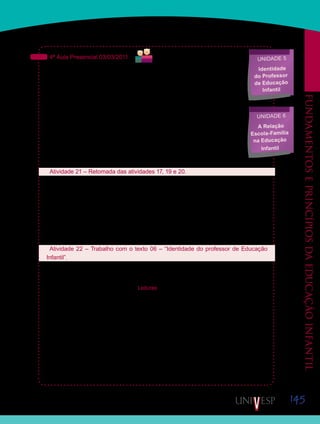 145
Fundamentoseprincípiosdaeducaçãoinfantil
4ª Aula Presencial 03/03/2011
Nas aulas anteriores, tratamos de diversos aspectos relacionados às mudanças
que vêm ocorrendo nas escolas de Educação Infantil. Mas, sabemos que todas
essas mudanças só podem ocorrer de fato se, somadas às leis e documentos
publicados e às pesquisas realizadas, forem desenvolvidas ações de formação
dos professores que irão e já estão atuando diretamente com as crianças de zero
a seis anos de idade. Além disso, é fundamental que, para otimizar essas mudan-
ças, as famílias das crianças pequenas sejam envolvidas nas discussões sobre o
trabalho a ser realizado nas creches e pré-escolas.
Para estudar essas questões, na próxima aula, façam a leitura do texto 06 – “Iden-
tidade do professor de Educação Infantil”. Interrompam essa leitura para assistir
ao vídeo “Identidade do professor de Educação Infantil” e, em seguida, retomem
o estudo do texto.
Atividade 21 – Retomada das atividades 17, 19 e 20.
Iniciaremos esta aula retomando alguns temas trabalhados no período virtual anterior.
Em grupos de três ou quatro alunos, retomem as imagens impressas na atividade 17, com-
partilhem-nas com os colegas do grupo e discutam sobre os principais pontos observados
em cada uma delas. Caso não tenham conseguido fazer a impressão das imagens, façam
uma descrição delas para os colegas, deixando claro, para eles, as situações retratadas.
Em seguida, seu Orientador de Disciplina mediará uma discussão coletiva sobre “O Brincar
na Educação Infantil”.
Atividade 22 – Trabalho com o texto 06 – “Identidade do professor de Educação
Infantil”.
	 Reúnam-se em grupos de três ou quatro alunos e iniciem a leitura do texto 06 – “Identi-
dade do professor de Educação Infantil”.
Texto disponibilizado na Ferramenta Leituras, ou diretamente pelo caderno de formação.
Saiba Mais
Saiba Mais
Unidade 5
Identidade
do Professor
de Educação
Infantil
Unidade 6
A Relação
Escola-Família
na Educação
Infantil
 