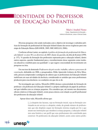 146
Identidade do Professor
de Educação Infantil
Maévi Anabel Nono
Unesp - Departamento de Educação –
Instituto de Biociências, Letras e Ciências Exatas
Diversas pesquisas vêm sendo realizadas com o objetivo de investigar e subsidiar polí-
ticas de formação do profissional de Educação Infantil diante das novas exigências para esta
etapa da Educação Básica (KRAMER, 2005; MICARELLO, 2006).
Conforme afirma Lanter, no capítulo A política de formação do profissional de Educa-
ção Infantil: os anos 90 e as diretrizes do MEC diante da questão, da obra de Kramer (1999,
p. 137), “A questão da formação dos professores representa para a educação infantil, dentre
outros aspectos, questão fundamental para o reconhecimento desse segmento como instân-
cia educativa e também para sua qualidade”, o que sugere a necessidade do investimento em
pesquisas na área.
Em sua tese de doutorado Professores da pré-escola: trabalho, saberes e processos de
construção, defendida em 2006, a pesquisadora, Hilda Aparecida Linhares da Silva Mica-
rello, procura compreender o amálgama de saberes que os profissionais da Educação Infantil
mobilizam em suas atividades de docência, considerando os sentidos que esses profissionais
produzem para essa docência e as condições em que ela se dá.
Na investigação que realiza, Micarello (2006) destaca a precariedade da formação do
professor e da professora de Educação Infantil e a própria indefinição do papel do profissio-
nal que trabalha com as crianças pequenas. Ela considera que, até mesmo nos documentos
oficiais relativos à Educação Infantil, existe pouca clareza com relação ao perfil profissional
dos professores da educação infantil.
	 Apesar disso tudo, Micarello afirma que:
[...] a despeito das lacunas, seja na formação inicial, seja na formação con-
tinuada ou em serviço e a despeito, ainda, do grande número de profissio-
nais que não dispõem sequer da formação mínima exigida por lei e que
atuam nas instituições que atendem à criança pequena, a educação infantil
tem uma história e um perfil que seus profissionais têm contribuído para
construir. Os professores da educação infantil, assim como outros profis-
 