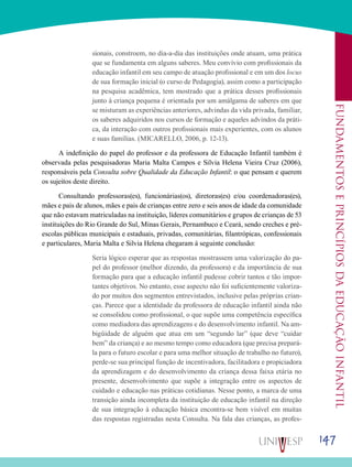 147
Fundamentoseprincípiosdaeducaçãoinfantil
sionais, constroem, no dia-a-dia das instituições onde atuam, uma prática
que se fundamenta em alguns saberes. Meu convívio com profissionais da
educação infantil em seu campo de atuação profissional e em um dos locus
de sua formação inicial (o curso de Pedagogia), assim como a participação
na pesquisa acadêmica, tem mostrado que a prática desses profissionais
junto à criança pequena é orientada por um amálgama de saberes em que
se misturam as experiências anteriores, advindas da vida privada, familiar,
os saberes adquiridos nos cursos de formação e aqueles advindos da práti-
ca, da interação com outros profissionais mais experientes, com os alunos
e suas famílias. (MICARELLO, 2006, p. 12-13).
A indefinição do papel do professor e da professora de Educação Infantil também é
observada pelas pesquisadoras Maria Malta Campos e Silvia Helena Vieira Cruz (2006),
responsáveis pela Consulta sobre Qualidade da Educação Infantil: o que pensam e querem
os sujeitos deste direito.
Consultando professoras(es), funcionárias(os), diretoras(es) e/ou coordenadoras(es),
mães e pais de alunos, mães e pais de crianças entre zero e seis anos de idade da comunidade
que não estavam matriculadas na instituição, líderes comunitários e grupos de crianças de 53
instituições do Rio Grande do Sul, Minas Gerais, Pernambuco e Ceará, sendo creches e pré-
escolas públicas municipais e estaduais, privadas, comunitárias, filantrópicas, confessionais
e particulares, Maria Malta e Silvia Helena chegaram à seguinte conclusão:
Seria lógico esperar que as respostas mostrassem uma valorização do pa-
pel do professor (melhor dizendo, da professora) e da importância de sua
formação para que a educação infantil pudesse cobrir tantos e tão impor-
tantes objetivos. No entanto, esse aspecto não foi suficientemente valoriza-
do por muitos dos segmentos entrevistados, inclusive pelas próprias crian-
ças. Parece que a identidade da professora de educação infantil ainda não
se consolidou como profissional, o que supõe uma competência específica
como mediadora das aprendizagens e do desenvolvimento infantil. Na am-
bigüidade de alguém que atua em um “segundo lar” (que deve “cuidar
bem” da criança) e ao mesmo tempo como educadora (que precisa prepará-
la para o futuro escolar e para uma melhor situação de trabalho no futuro),
perde-se sua principal função de incentivadora, facilitadora e propiciadora
da aprendizagem e do desenvolvimento da criança dessa faixa etária no
presente, desenvolvimento que supõe a integração entre os aspectos de
cuidado e educação nas práticas cotidianas. Nesse ponto, a marca de uma
transição ainda incompleta da instituição de educação infantil na direção
de sua integração à educação básica encontra-se bem visível em muitas
das respostas registradas nesta Consulta. Na fala das crianças, as profes-
 